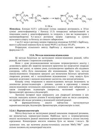 101
Е=М.м.
Методика. Близько 0,15 г субстанції (точна наважка) розчиняють в 10 мл
суміші диметилформаміду і бензолу (1:3) попередньо нейтралізованій за
тимоловим синім у диметилформаміді, та титрують з тим же індикатором з
напівмікробюретки 0,1 моль/л розчином натрію гідроксиду в суміші
метилового спирту та бензолу до синього забарвлення.
1 мл 0,1 моль/л розчину натрію гідроксиду відповідає 0,01842 г барбіталу,
якого в субстанції повинно бути не менш 99,0% і не більш 101,0%.
Розрахунок кількісного вмісту барбіталу у відсотках проводять за
формулою 3.5.
3.2.6. Методи окиснення-відновлення
Ці методи базуються на застосуванні окисно-відновних реакцій, тобто
реакцій, пов’язаних з переносом електронів.
Вони є дуже розповсюдженими методами титриметричного аналізу і
дозволяють прямо або зворотно визначати практично всі неорганічні лікарські
речовини, які здатні, за певних умов, стехіометрично приймати або віддавати
електрони, тобто бути окисниками або відновниками. Крім того, методи
окисно-відновного титрування придатні для визначення багатьох органічних
лікарських речовин, які є потенційними відновниками і тому можуть бути
окиснені до речовин з меншою відновною здатністю, ніж вихідні речовини.
Кінцеву точку титрування в окисно-відновних методах визначають за
допомогою редокс-індикаторів – речовин, здатних в середовищі з певним
окисно-відновним потенціалом окиснюватись і змінювати своє забарвлення, а
також специфічних індикаторів (наприклад, метиловий червоний у
броматометрії; крохмаль в йодометрії).
Значення молярної маси еквіваленту для лікарської речовини в цих
методах знаходять шляхом ділення її молекулярної маси на число електронів,
які приймає або віддає речовина у відповідній хімічній реакції.
В фармацевтичному аналізі найчастіше застосовуються
перманганатометрія, йодометрія, броматометрія, нітритометрія та інші.
3.2.6.1. Перманганатометрія
Метод базується на застосуванні реакції окиснення лікарської речовини,
що визначається, перманганат-іонами. Найбільш часто в титриметричному
аналізі застосовують реакції окиснення перманганат-іонами в сильно кислому
середовищі. Концентрація кислоти повинна бути не менше 1 моль/л. Це
зумовлено тим, що величина редокс-потенціалу системи MnО4
-/Mn2+
дуже
сильно залежить від концентрації кислоти.
+ H2O+ HC N
O CH3
CH3C
CNH
O
C2H5
C2H5
O
N
NaO+ HC N
H
O CH3
CH3
+
C
CNH
O
-
O
C2H5
C2H5
O
N
+ NaOH
 