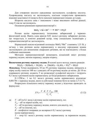 102
Для створення кислого середовища застосовують сульфатну кислоту.
Хлороводневу кислоту не застосовують, оскільки хлорид-іони проявляють
відновні властивості й можуть бути окиснені перманганат-іонами до хлору .
Нітратна кислота сама є окисником і може викликати побічні реакції,
тому її теж не застосовують.
Основним рівнянням перманганатометрії є:
Розчин калію перманганату інтенсивно забарвлений у червоно-
фіолетовий колір. Навіть одна крапля 0,01 моль/л розчину забарвлює розчин,
що титрується, в помітно рожевий колір, тому спеціальних індикаторів у
перманганатометрії не застосовують.
Нормальний окисно-відновний потенціал MnО4
-/Mn2+
становить 1,51 В, у
зв’язку з чим розчини калію перманганату в кислому середовищі можна
застосовувати для визначення лікарських речовин, які не взаємодіють з більш
слабкими окисниками.
Методом перманганатометрії визначають кількісний вміст розчину
перекису водню, магнію перекису, натрію нітриту.
Визначення розчину перекису водню. В основі цього методу лежить реакція:
5H2O2 + 2KMnO4 + 3H2SO4 → 2MnSO4 + K2SO4 + 5O2↑ + 8H2O
Методика. Точно відмірюють 10 мл 3% розчину перекису водню, вміщують в
мірну колбу ємністю 100 мл і доводять об’єм розчину водою до мітки. До 10 мл
одержаного розчину додають 5 мл розведеної сульфатної кислоти і титрують
0,1 моль/л розчином калію перманганату до блідо-рожевого забарвлення.
Е=1/2М.м.; 1 мл 0,1 моль/л розчину калію перманганату відповідає
0,001701 г перекису водню, якого в субстанції повинно бути не менш 2,7-3,3 %.
Розрахунок кількісного вмісту перекису водню у відсотках проводять за
формулою:
,
100
%
1 п
МК
VV
VTKV
X
⋅
⋅⋅⋅⋅
= (3.12)
де V – об’єм 0,1 моль/л розчину калію перманганату, мл;
Vмк – об’єм мірної колби, мл;
V1 – об’єм розчину перекису водню, взятого для аналізу, мл;
Vп – об’єм піпетки, мл;
К – коефіцієнт поправки до молярності 0,1 моль/л розчину
калію перманганату;
Т – титр 0,1 моль/л розчину калію перманганату за перекисом водню,
г/мл.
MnO4
-
+ 5e + 8H
+
Mn2+ + 4H2O
 