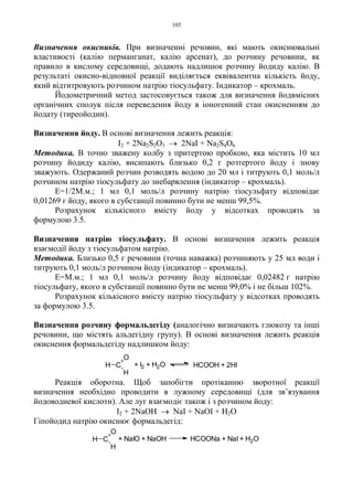 105
Визначення окисників. При визначенні речовин, які мають окиснювальні
властивості (калію перманганат, калію арсенат), до розчину речовини, як
правило в кислому середовищі, додають надлишок розчину йодиду калію. В
результаті окисно-відновної реакції виділяється еквівалентна кількість йоду,
який відтитровують розчином натрію тіосульфату. Індикатор – крохмаль.
Йодометричний метод застосовується також для визначення йодвмісних
органічних сполук після переведення йоду в іоногенний стан окисненням до
йодату (тиреойодин).
Визначення йоду. В основі визначення лежить реакція:
I2 + 2Na2S2O3 → 2NaI + Na2S4O6
Методика. В точно зважену колбу з притертою пробкою, яка містить 10 мл
розчину йодиду калію, висипають близько 0,2 г розтертого йоду і знову
зважують. Одержаний розчин розводять водою до 20 мл і титрують 0,1 моль/л
розчином натрію тіосульфату до знебарвлення (індикатор – крохмаль).
Е=1/2М.м.; 1 мл 0,1 моль/л розчину натрію тіосульфату відповідає
0,01269 г йоду, якого в субстанції повинно бути не менш 99,5%.
Розрахунок кількісного вмісту йоду у відсотках проводять за
формулою 3.5.
Визначення натрію тіосульфату. В основі визначення лежить реакція
взаємодії йоду з тіосульфатом натрію.
Методика. Близько 0,5 г речовини (точна наважка) розчиняють у 25 мл води і
титрують 0,1 моль/л розчином йоду (індикатор – крохмаль).
Е=М.м.; 1 мл 0,1 моль/л розчину йоду відповідає 0,02482 г натрію
тіосульфату, якого в субстанції повинно бути не менш 99,0% і не більш 102%.
Розрахунок кількісного вмісту натрію тіосульфату у відсотках проводять
за формулою 3.5.
Визначення розчину формальдегіду (аналогічно визначають глюкозу та інші
речовини, що містять альдегідну групу). В основі визначення лежить реакція
окиснення формальдегіду надлишком йоду:
Реакція оборотна. Щоб запобігти протіканню зворотної реакції
визначення необхідно проводити в лужному середовищі (для зв’язування
йодоводневої кислоти). Але луг взаємодіє також і з розчином йоду:
I2 + 2NaOH → NaI + NaOI + H2O
Гіпойодид натрію окиснює формальдегід:
C
O
H
H + I2 + H2O HCOOH + 2HI
C
O
H
H HCOONa + NaI + H2O+ NaIO + NaOH
 
