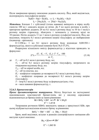 106
Після завершення процесу окиснення додають кислоту. Йод, який виділяється,
відтитровують тіосульфатом натрію:
NaIO + NaI + H2SO4 → I2 + Na2SO4 + H2O
I2 + 2Na2S2O3 → 2NaI + Na2S4O6
Методика. Близько 1 г субстанції (точна наважка) вміщують в мірну колбу
ємністю 100 мл і доводять водою до мітки. До 5 мл цього розчину в колбу з
притертою пробкою додають 20 мл 0,1 моль/л розчину йоду та 10 мл 1 моль/л
розчину натрію гідроксиду, збовтують і залишають у темному місці на
10 хвилин. Потім додають 11 мл 1 моль/л розчину сульфатної кислоти. Йод, що
виділився, титрують 0,1 моль/л розчином натрію тіосульфату до знебарвлення
(індикатор – крохмаль).
Е=1/2М.м.; 1 мл 0,1 моль/л розчину йоду відповідає 0,001501 г
формальдегіду, якого в субстанції повинно бути 36,5-37,5%.
Розрахунок кількісного вмісту формальдегіду у відсотках проводять за
формулою:
п
мк
Vm
VTKVKV
X
⋅
⋅⋅⋅⋅−⋅
=
100)(
% 2211
, (3.14)
де V1 – об’єм 0,1 моль/л розчину йоду, мл;
V2 – об’єм 0,1 моль/л розчину натрію тіосульфату, витраченого на
титрування надлишку йоду, мл;
Vмк – об’єм мірної колби, мл;
Vп – об’єм піпетки, мл;
К1 – коефіцієнт поправки до молярності 0,1 моль/л розчину йоду;
К2 – коефіцієнт поправки до молярності 0,1 моль/л розчину натрію
тіосульфату;
Т – титр 0,1 моль/л розчину йоду за формальдегідом, г/мл;
m – маса наважки формальдегіду, г.
3.2.6.3. Броматометрія
Пряме броматометричне титрування. Метод базується на застосуванні
окиснювальних властивостей бромат-іонів, які у кислому середовищі
відновлюються до бромід-іонів за таким рівнянням:
Ео
= 1,45 В
Титрування розчином KBrO3 виконують завжди у присутності KBr, при
цьому відбувається виділення вільного брому за рівнянням:
BrO3
- + 5Br- + 6H+
→ 3Br2 + 3H2O
Бром, який виділився, вступає в реакцію електрофільного заміщення або
виступає в ролі окисника:
Ео
= 1,065 В
6e + BrO3
-
+ 6H+ Br
-
+ 3H2O
Br2 + 2e 2Br
 