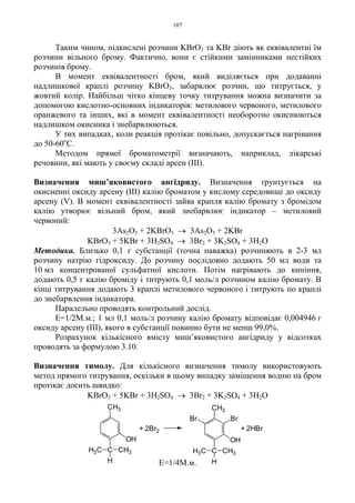 107
Таким чином, підкислені розчини KBrO3 та KBr діють як еквівалентні їм
розчини вільного брому. Фактично, вони є стійкими замінниками нестійких
розчинів брому.
В момент еквівалентності бром, який виділяється при додаванні
надлишкової краплі розчину KBrO3, забарвлює розчин, що титрується, у
жовтий колір. Найбільш чітко кінцеву точку титрування можна визначити за
допомогою кислотно-основних індикаторів: метилового червоного, метилового
оранжевого та інших, які в момент еквівалентності необоротно окиснюються
надлишком окисника і знебарвлюються.
У тих випадках, коли реакція протікає повільно, допускається нагрівання
до 50-60о
С.
Методом прямої броматометрії визначають, наприклад, лікарські
речовини, які мають у своєму складі арсен (III).
Визначення миш’яковистого ангідриду. Визначення ґрунтується на
окисненні оксиду арсену (ІІІ) калію броматом у кислому середовищі до оксиду
арсену (V). В момент еквівалентності зайва крапля калію бромату з бромідом
калію утворює вільний бром, який знебарвлює індикатор – метиловий
червоний:
3As2O3 + 2KBrO3 → 3As2O5 + 2KBr
KBrO3 + 5KBr + 3H2SO4 → 3Br2 + 3K2SO4 + 3H2O
Методика. Близько 0,1 г субстанції (точна наважка) розчиняють в 2-3 мл
розчину натрію гідроксиду. До розчину послідовно додають 50 мл води та
10 мл концентрованої сульфатної кислоти. Потім нагрівають до кипіння,
додають 0,5 г калію броміду і титрують 0,1 моль/л розчином калію бромату. В
кінці титрування додають 3 краплі метилового червоного і титрують по краплі
до знебарвлення індикатора.
Паралельно проводять контрольний дослід.
Е=1/2М.м.; 1 мл 0,1 моль/л розчину калію бромату відповідає 0,004946 г
оксиду арсену (ІІІ), якого в субстанції повинно бути не менш 99,0%.
Розрахунок кількісного вмісту миш’яковистого ангідриду у відсотках
проводять за формулою 3.10.
Визначення тимолу. Для кількісного визначення тимолу використовують
метод прямого титрування, оскільки в цьому випадку заміщення водню на бром
протікає досить швидко:
KBrO3 + 5KBr + 3H2SO4 → 3Br2 + 3K2SO4 + 3H2O
Е=1/4М.м.
+ 2HBr+ 2Br2
CH3
CH3C CH3
H
OH
CH3C CH3
H
Br
CH3
Br
OH
 