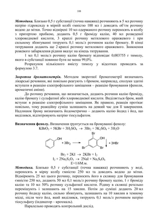 108
Методика. Близько 0,5 г субстанції (точна наважка) розчиняють в 5 мл розчину
натрію гідроксиду в мірній колбі ємністю 100 мл і доводять об’єм розчину
водою до мітки. Точно відмірені 10 мл одержаного розчину переносять в колбу
з притертою пробкою, додають 0,5 г броміду калію, 40 мл розведеної
хлороводневої кислоти, 3 краплі розчину метилового оранжевого і при
сильному збовтуванні титрують 0,1 моль/л розчином калію бромату. В кінці
титрування додають ще 2 краплі розчину метилового оранжевого. Зникнення
рожевого забарвлення рідини вказує на кінець титрування.
1 мл 0,1 моль/л розчину калію бромату відповідає 0,003755 г тимолу,
якого в субстанції повинно бути не менш 99,0%.
Розрахунок кількісного вмісту тимолу у відсотках проводять за
формулою 3.7.
Зворотна броматометрія. Методом зворотної броматометрії визначають
лікарські речовини, які повільно реагують з бромом, наприклад, сполуки здатні
вступати в реакцію електрофільного заміщення – реакцію бромування (феноли,
ароматичні аміни).
До розчину речовини, що визначається, додають розчини калію броміду,
калію бромату і сульфатної або хлороводневої кислоти. Виділяється бром, який
вступає в реакцію електрофільного заміщення. Як правило, реакція протікає
повільно, тому реакційну суміш залишають на деякий час для її завершення.
Надлишок брому визначають йодометрично – додають калію йодид і йод, що
виділився, відтитровують натрію тіосульфатом.
Визначення фенолу. Визначення ґрунтується на бромуванні фенолу:
KBrO3 + 5KBr + 3H2SO4 → 3Br2 + 3K2SO4 + 3H2O
Br2 + 2KI → 2KBr + I2
I2 + 2Na2S2O3 → 2NaI + Na2S4O6
Е=1/6М.м.
Методика. Близько 0,5 г субстанції (точна наважка) розчиняють у воді,
переносять в мірну колбу ємністю 250 мл та доводять водою до мітки.
Відмірюють 25 мл цього розчину, переносять його в склянку для бромування
ємністю 250 мл, додають 50 мл 0,1 моль/л розчину бромату калію, 1 г броміду
калію та 10 мл 50% розчину сульфатної кислоти. Рідину в склянці ретельно
перемішують і залишають на 15 хвилин. Потім до суміші додають 20 мл
розчину йодиду калію, сильно збовтують, залишають на 10 хвилин в темному
місці, після чого йод, який виділився, титрують 0,1 моль/л розчином натрію
тіосульфату (індикатор – крохмаль).
Паралельно проводять контрольний дослід.
+ 3HBr
Br
+ 3Br2
OH
Br
OH
Br
 