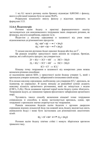 109
1 мл 0,1 моль/л розчину калію бромату відповідає 0,001568 г фенолу,
якого в субстанції повинно бути не менш 98,0%.
Розрахунок кількісного вмісту фенолу у відсотках проводять за
формулою 3.13.
3.2.6.4. Йодатометрія
Розчини калію йодату в практиці фармацевтичного аналізу
застосовуються для окиснювального титрування таких лікарських речовин, як
фтивазид, кислота аскорбінова, апресин та ін.
Йодат-іон у кислому середовищі в залежності від умов може
відновлюватися до різноманітних продуктів:
У сильно кислих розчинах йодат окиснює йодиди або йод до I1+
.
Ця реакція потребує присутності таких аніонів як хлориди, броміди,
ціаніди, які стабілізують продукт, що утворюється:
2I- + IO3
- + 3Cl- + 6H+
→ 3ICl + 3H2O
2I2 + IO3
- + 5Cl- + 6H+
→ 5ICl + 3H2O
ICl + Cl- → ICl2
-
Кінцеву точку титрування в залежності від конкретних умов можна
визначати різними способами:
а) надлишкова крапля KIO3 у присутності калію йодиду утворює I2, який з
крохмалем утворює комплекс, забарвлений в інтенсивно-синій колір;
б) в сильно кислому середовищі, необхідному для утворення ICl2
-, крохмаль, як
індикатор, не спрацьовує. В цьому випадку до реакційної суміші додають
невелику кількість органічного розчинника, який не змішується з водою
(CHCl3, C6H6). Після додавання чергової порції калію йодату суміш збовтують.
Титрування ведуть до зникнення червоно-фіолетового забарвлення органічного
шару.
Чутливість такого способу визначення кінцевої точки титрування
співвідносна зі способом, в якому застосовується крохмаль, однак, при
титруванні з крохмалем значно скорочується час титрування.
Реакція окиснення йодидів калію йодатом є зручним джерелом
отримання відомих кількостей йоду (на кожний моль йодату виділяється шість
еквівалентів йоду) і може бути застосована для різноманітних аналітичних
цілей:
Розчини калію йодату хімічно стійкі і можуть зберігатися протягом
тривалого часу.
IO3
-
+ 5I
-
+ 6H+ 3 I2 + 3H2O
IO3
-
+ 6H+ + 5e I
o
+ 3H2O
IO3
-
+6H
+
+ 6e I
-
+ 3H2O
 