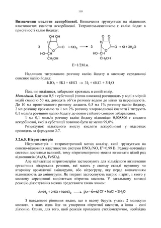 110
Визначення кислоти аскорбінової. Визначення ґрунтується на відновних
властивостях кислоти аскорбінової. Титрантом-окисником є калію йодат в
присутності калію йодиду:
Е=1/2М.м.
Надлишок титрованого розчину калію йодату в кислому середовищі
окиснює калію йодид:
KIO3 + 5KI + 6HCl → 3I2 + 6KCl + 3H2O
Йод, що виділився, забарвлює крохмаль в синій колір.
Методика. Близько 0,5 г субстанції (точна наважка) розчиняють у воді в мірній
колбі ємністю 50 мл, доводять об’єм розчину водою до мітки та перемішують.
До 10 мл приготованого розчину додають 0,5 мл 1% розчину калію йодиду,
2 мл розчину крохмалю та 1 мл 2% розчину хлороводневої кислоти і титрують
0,1 моль/л розчином калію йодату до появи стійкого синього забарвлення.
1 мл 0,1 моль/л розчину калію йодату відповідає 0,008806 г кислоти
аскорбінової, якої в субстанції повинно бути не менш 99,0%.
Розрахунок кількісного вмісту кислоти аскорбінової у відсотках
проводять за формулою 3.7.
3.2.6.5. Нітритометрія
Нітритометрія – титриметричний метод аналізу, який ґрунтується на
окисно-відновних властивостях системи HNO2/NO, Eo
=0,99 B. Редокс-потенціал
системи достатньо великий, тому нітритометрично можна визначати цілий ряд
відновників (As2O3, FeSO4).
Але найчастіше нітритометрію застосовують для кількісного визначення
органічних лікарських речовин, які мають у своєму складі первинну чи
вторинну ароматичні аміногрупи, або нітрогрупу, яку перед визначенням
відновлюють до аміногрупи. Як титрант застосовують натрію нітрит, з якого у
кислому середовищі виділяється нітритна кислота. У загальному вигляді
реакцію діазотування можна представити таким чином:
З наведеного рівняння видно, що в ньому беруть участь 2 молекули
кислоти, з яких одна йде на утворення нітритної кислоти, а інша – солі
діазонію. Однак, для того, щоб реакція проходила стехіометрично, необхідна
+
ArNH2 + 2HCl + NaNO2 [Ar N N] Cl
-
+ NaCl + 2H2O
O
O
OHOH
H
CH
CH2OH
HO
3 + KIO3
3
O
O
H
CH
CH2OH
HO
O O
+ KI + 3H2O
 