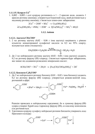 12
1.1.1.15. Купрум Cu2+
1. 0,002 – 0,005 г солі купруму розчиняють в 1 – 2 краплях води, додають 1
краплю розчину амоніаку; утворюється блакитний осад, який розчиняється у
надлишку розчину амоніаку; з’являється темно-синє забарвлення:
2Cu2+
+ 2OH- + SO4
2-
→ Cu2(OH)2SO4↓
↓Cu2(OH)2SO4 + 4NH4
+
+ 2OH- → 2[Cu(NH3)4]2+
+ SO4
2-
+ 4H2O
1.1.2. Аніони
1.1.2.1. Ацетати CH3COO-
1. 2 мл розчину ацетату (0,02 – 0,06 г іона ацетату) нагрівають з рівною
кількістю концентрованої сульфатної кислоти та 0,5 мл 95% спирту;
відчувається запах етилацетату:
2. До 2 мл нейтрального розчину ацетату (0,02 - 0,06 г іона ацетату) додають
0,2 мл розчину феруму (III) хлориду; з’являється червоно-буре забарвлення,
яке зникає від додавання розведених мінеральних кислот:
6CH3COO- + 3Fe3+
+ 2H2O → [Fe3(CH3COO)6(OH)2]+
+ 2H+
1.1.2.2. Бензоати C6H5COO-
1. До 2 мл нейтрального розчину бензоату (0,01 – 0,02 г іона бензоату) додають
0,2 мл розчину феруму (III) хлориду; утворюється рожево-жовтий осад,
розчинний в ефірі:
Реакцію проводять в нейтральному середовищі, бо в лужному феруму (III)
хлорид утворює бурий осад гідроксиду феруму (III), а в кислому комплексна
сіль розчиняється.
2. З розчином купруму сульфату нейтральні розчини бензоатів утворюють осад
бірюзового кольору:
CH3COOH + C2H5OH CH3C
O
OC2H5 + H2O
H2SO4
6 + 2Fe3+ + 10H2O
3
-
Fe3+ . Fe(OH)3
. 7H2O +
+ 3
COO
-
COO
COOH
2 + Cu2+
2
-
Cu2+
COO
-
COO
 
