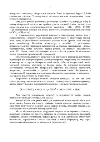 111
присутність надлишку мінеральної кислоти. Тому на практиці беруть 2,5-3,0
еквівалента кислоти. У присутності надлишку кислоти підвищується також
стійкість діазосполук.
Швидкість реакції утворення діазосполук залежить від природи аміну й
аніону мінеральної кислоти, яка приймає участь у реакції. Аміни, які містять в
ароматичному ядрі елекронноакцепторні замісники (–NO2, –SO3H, –COOH,
–Cl), діазотуються швидше ніж аміни, які містять електроннодонорні замісники
(–OCH3, –CH3 та ін.).
У сірчанокислому середовищі швидкість діазотування менша, ніж у
солянокислому. Підвищується швидкість діазотування у присутності бромід-
іонів, тому до реакційного середовища додають калію бромід, який виконує
роль каталізатору. Більшість діазосполук є нестійкі; їх розкладання
прискорюється при підвищенні температури. А оскільки діазотування – процес
екзотермічний, перед початком реакції розчин, як правило, охолоджують
до 0-10о
С. Однак, деякі діазосполуки досить стійкі й реакцію їх визначення
можна проводити при кімнатній температурі.
Момент еквівалентності визначають за допомогою зовнішніх, внутрішніх
індикаторів або електрометрично (потенціометричне титрування). Як зовнішній
індикатор застосовують йодкрохмальний папір, тобто фільтрувальний папір,
змочений розчином крохмалю та йодиду калію. Як внутрішні індикатори
застосовують тропеолін-00, нейтральний червоний або змішані індикатори,
наприклад, тропеолін-00 у суміші з метиленовим синім. Титрування з
тропеоліном-00 проводять від червоного забарвлення до жовтого, зі змішаним –
від червоно-фіолетового до блакитного.
Титрування з йодкрохмальним папірцем проводять до тих пір, доки
крапля розчину, що титрується, взята через 1 хвилину після додавання розчину
натрію нітриту негайно викликатиме посиніння. При цьому протікає реакція:
2KI + 2NaNO2 + 4HCl → I2+ 2NO↑ + 2KCl + 2NaCl + 2H2O
Аби усунути індикаторну помилку в нітритометрії майже завжди
паралельно проводять контрольний дослід.
Хоча кількість електронів, які віддає первинний ароматичний амін під час
діазотування більша від одного, оскільки реакція протікає стехіометрично і
один моль аміну реагує з одним молем натрію нітриту, прийнято вважати, що
еквівалентна маса дорівнює молекулярній масі.
Метод нітритометричного титрування широко застосовується для аналізу
лікарських речовин, які містять первинну та вторинну аміногрупи (новокаїн,
анестезин, дикаїн, стрептоцид, норсульфазол, та ін.), ацильовану аміногрупу
(фенацетин, парацетамол – після гідролізу), а також нітрогрупу, яку перед
визначенням відновлюють до аміногрупи (левоміцетин).
 