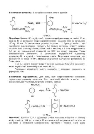 112
Визначення новокаїну. В основі визначення лежить реакція:
Е=М.м.
Методика. Близько 0,3 г субстанції (точна наважка) розчиняють в суміші 10 мл
води та 10 мл розведеної хлороводневої кислоти і додають воду до загального
об’єму 80 мл. До одержаного розчину додають 1 г броміду калію і при
постійному перемішуванні титрують 0,1 моль/л розчином нітриту натрію,
додаючи його спочатку зі швидкістю 2 мл за хвилину, а в кінці титрування (за
0,5 мл до еквівалентної кількості) по 0,05 мл кожну хвилину. Точку
еквівалентності визначають за допомогою внутрішнього індикатору
тропеоліну-00 в суміші з метиленовим синім. Титрування проводять при
температурі не вище 18-20о
С. Перехід забарвлення від червоно-фіолетового до
блакитного.
1 мл 0,1 моль/л розчину нітриту натрію відповідає 0,02728 г новокаїну,
якого в субстанції повинно бути не менш 99,5%.
Розрахунок кількісного вмісту новокаїну у відсотках проводять за
формулою 3.10.
Визначення парацетамолу. Для того, щоб нітритометрично визначити
парацетамол спочатку проводять його кислотний гідроліз, а потім п-
амінофенол, що утворився, титрують нітритом натрію:
Е=М.м.
Методика. Близько 0,25 г субстанції (точна наважка) вміщують в конічну
колбу ємністю 100 мл, додають 10 мл розведеної хлороводневої кислоти та
кип’ятять зі зворотним холодильником протягом 1 години. Після цього
Cl
-
+ NaCl + 2H2O
. HCl. HCl
+ NaNO2 + 2HCl
+
NH2
COOCH2CH2N
C2H5
C2H5
N N
COOCH2CH2N
C2H5
C2H5
+ CH3COOH+ H2O
[H+]
OH
NHCOCH3
OH
NH2
Cl
-
+ NaCl + 2H2O
+
+ NaNO2 + 2HCl
NH2
OH
N N
OH
 