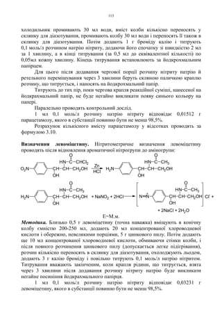 113
холодильник промивають 30 мл води, вміст колби кількісно переносять у
склянку для діазотування, промивають колбу 30 мл води і переносять її також в
склянку для діазотування. Потім додають 1 г броміду калію і титрують
0,1 моль/л розчином натрію нітриту, додаючи його спочатку зі швидкістю 2 мл
за 1 хвилину, а в кінці титрування (за 0,5 мл до еквівалентної кількості) по
0,05мл кожну хвилину. Кінець титрування встановлюють за йодкрохмальним
папірцем.
Для цього після додавання чергової порції розчину нітриту натрію й
ретельного перемішування через 3 хвилини беруть скляною паличкою краплю
розчину, що титрується, і наносять на йодкрохмальний папір.
Титрують до тих пір, поки чергова крапля реакційної суміші, нанесеної на
йодкрахмальний папір, не буде негайно викликати появу синього кольору на
папері.
Паралельно проводять контрольний дослід.
1 мл 0,1 моль/л розчину натрію нітриту відповідає 0,01512 г
парацетамолу, якого в субстанції повинно бути не менш 98,5%.
Розрахунок кількісного вмісту парацетамолу у відсотках проводять за
формулою 3.10.
Визначення левоміцетину. Нітритометричне визначення левоміцетину
проводять після відновлення ароматичної нітрогрупи до аміногрупи:
Е=М.м.
Методика. Близько 0,5 г левоміцетину (точна наважка) вміщують в конічну
колбу ємністю 200-250 мл, додають 20 мл концентрованої хлороводневої
кислоти і обережно, невеликими порціями, 5 г цинкового пилу. Потім додають
ще 10 мл концентрованої хлороводневої кислоти, обмиваючи стінки колби, і
після повного розчинення цинкового пилу (допускається легке підігрівання),
розчин кількісно переносять в склянку для діазотування, охолоджують льодом,
додають 3 г калію броміду і повільно титрують 0,1 моль/л натрію нітритом.
Титрування вважають закінченим, коли крапля рідини, що титрується, взята
через 3 хвилини після додавання розчину нітриту натрію буде викликати
негайне посиніння йодкрахмального папірця.
1 мл 0,1 моль/л розчину натрію нітриту відповідає 0,03231 г
левоміцетину, якого в субстанції повинно бути не менш 98,5%.
H
HCl
Zn
H
H
+ NaNO2 + 2HCl
H
+
Cl
-
+
+ 2NaCl + 2H2O
O2N CH
OH
CH CH2OH
N C CHCl2
O
H2N CH
OH
CH CH2OH
N C
O
CH3
H2N CH
OH
CH CH2OH
N C
O
CH3
NN CH
OH
CH CH2OH
N C
O
CH3
 