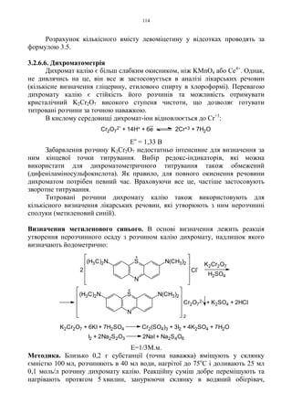 114
Розрахунок кількісного вмісту левоміцетину у відсотках проводять за
формулою 3.5.
3.2.6.6. Дихроматометрія
Дихромат калію є більш слабким окисником, ніж KMnO4 або Ce4+
. Однак,
не дивлячись на це, він все ж застосовується в аналізі лікарських речовин
(кількісне визначення гліцерину, етилового спирту в хлороформі). Перевагою
дихромату калію є стійкість його розчинів та можливість отримувати
кристалічний K2Cr2O7 високого ступеня чистоти, що дозволяє готувати
титровані розчини за точною наважкою.
В кислому середовищі дихромат-іон відновлюється до Сr+3
:
Ео
= 1,33 В
Забарвлення розчину K2Cr2O7 недостатньо інтенсивне для визначення за
ним кінцевої точки титрування. Вибір редокс-індикаторів, які можна
використати для дихроматометричного титрування також обмежений
(дифеніламіносульфокислота). Як правило, для повного окиснення речовини
дихроматом потрібен певний час. Враховуючи все це, частіше застосовують
зворотне титрування.
Титровані розчини дихромату калію також використовують для
кількісного визначення лікарських речовин, які утворюють з ним нерозчинні
сполуки (метиленовий синій).
Визначення метиленового синього. В основі визначення лежить реакція
утворення нерозчинного осаду з розчином калію дихромату, надлишок якого
визначають йодометрично:
Е=1/3М.м.
Методика. Близько 0,2 г субстанції (точна наважка) вміщують у склянку
ємністю 100 мл, розчиняють в 40 мл води, нагрітої до 75о
С і доливають 25 мл
0,1 моль/л розчину дихромату калію. Реакційну суміш добре перемішують та
нагрівають протягом 5 хвилин, занурюючи склянку в водяний обігрівач,
Cr2O7
2-
+ 14H+ + 6e 2Cr+3 + 7H2O
2 Cl
-
K2Cr2O7
H2SO4
N
S
+
(H3C)2N N(CH3)2
2
K2Cr2O7 + 6KI + 7H2SO4 Cr2(SO4)3 + 3I2 + 4K2SO4 + 7H2O
I2 + 2Na2S2O3 2NaI + Na2S4O6
Cr2O7
2- + K2SO4 + 2HCl
N
S
+
(H3C)2N N(CH3)2
 