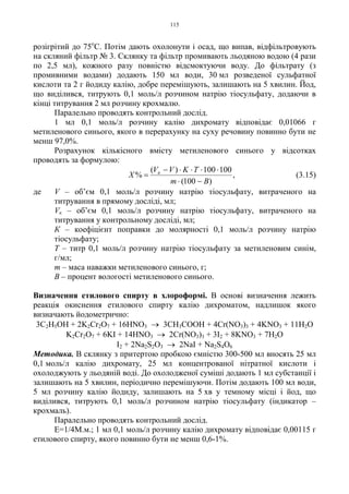 115
розігрітий до 75о
С. Потім дають охолонути і осад, що випав, відфільтровують
на скляний фільтр № 3. Склянку та фільтр промивають льодяною водою (4 рази
по 2,5 мл), кожного разу повністю відсмоктуючи воду. До фільтрату (з
промивними водами) додають 150 мл води, 30 мл розведеної сульфатної
кислоти та 2 г йодиду калію, добре перемішують, залишають на 5 хвилин. Йод,
що виділився, титрують 0,1 моль/л розчином натрію тіосульфату, додаючи в
кінці титрування 2 мл розчину крохмалю.
Паралельно проводять контрольний дослід.
1 мл 0,1 моль/л розчину калію дихромату відповідає 0,01066 г
метиленового синього, якого в перерахунку на суху речовину повинно бути не
менш 97,0%.
Розрахунок кількісного вмісту метиленового синього у відсотках
проводять за формулою:
,
)100(
100100)(
%
Bm
TKVV
X к
−⋅
⋅⋅⋅⋅−
= (3.15)
де V – об’єм 0,1 моль/л розчину натрію тіосульфату, витраченого на
титрування в прямому досліді, мл;
Vк – об’єм 0,1 моль/л розчину натрію тіосульфату, витраченого на
титрування у контрольному досліді, мл;
К – коефіцієнт поправки до молярності 0,1 моль/л розчину натрію
тіосульфату;
Т – титр 0,1 моль/л розчину натрію тіосульфату за метиленовим синім,
г/мл;
m – маса наважки метиленового синього, г;
В – процент вологості метиленового синього.
Визначення етилового спирту в хлороформі. В основі визначення лежить
реакція окиснення етилового спирту калію дихроматом, надлишок якого
визначають йодометрично:
3C2H5OH + 2K2Cr2O7 + 16HNO3 → 3CH3COOH + 4Cr(NO3)3 + 4KNO3 + 11H2O
K2Cr2O7 + 6KI + 14HNO3 → 2Cr(NO3)3 + 3I2 + 8KNO3 + 7H2O
I2 + 2Na2S2O3 → 2NaI + Na2S4O6
Методика. В склянку з притертою пробкою ємністю 300-500 мл вносять 25 мл
0,1 моль/л калію дихромату, 25 мл концентрованої нітратної кислоти і
охолоджують у льодяній воді. До охолодженої суміші додають 1 мл субстанції і
залишають на 5 хвилин, періодично перемішуючи. Потім додають 100 мл води,
5 мл розчину калію йодиду, залишають на 5 хв у темному місці і йод, що
виділився, титрують 0,1 моль/л розчином натрію тіосульфату (індикатор –
крохмаль).
Паралельно проводять контрольний дослід.
Е=1/4М.м.; 1 мл 0,1 моль/л розчину калію дихромату відповідає 0,00115 г
етилового спирту, якого повинно бути не менш 0,6-1%.
 