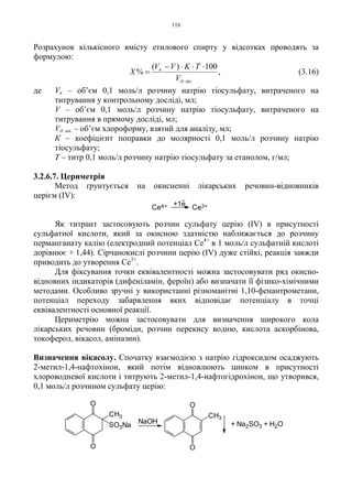 116
Розрахунок кількісного вмісту етилового спирту у відсотках проводять за
формулою:
,
100)(
%
.. анд
к
V
TKVV
X
⋅⋅⋅−
= (3.16)
де Vк – об’єм 0,1 моль/л розчину натрію тіосульфату, витраченого на
титрування у контрольному досліді, мл;
V – об’єм 0,1 моль/л розчину натрію тіосульфату, витраченого на
титрування в прямому досліді, мл;
Vд. ан. – об’єм хлороформу, взятий для аналізу, мл;
К – коефіцієнт поправки до молярності 0,1 моль/л розчину натрію
тіосульфату;
Т – титр 0,1 моль/л розчину натрію тіосульфату за етанолом, г/мл;
3.2.6.7. Цериметрія
Метод ґрунтується на окисненні лікарських речовин-відновників
церієм (IV):
Як титрант застосовують розчин сульфату церію (IV) в присутності
сульфатної кислоти, який за окисною здатністю наближається до розчину
перманганату калію (електродний потенціал Ce4+
в 1 моль/л сульфатній кислоті
дорівнює + 1,44). Сірчанокислі розчини церію (IV) дуже стійкі, реакція завжди
приводить до утворення Ce3+
.
Для фіксування точки еквівалентності можна застосовувати ряд окисно-
відновних індикаторів (дифеніламін, фероїн) або визначати її фізико-хімічними
методами. Особливо зручні у використанні різноманітні 1,10-фенантрометани,
потенціал переходу забарвлення яких відповідає потенціалу в точці
еквівалентності основної реакції.
Цериметрію можна застосовувати для визначення широкого кола
лікарських речовин (броміди, розчин перекису водню, кислота аскорбінова,
токоферол, вікасол, аміназин).
Визначення вікасолу. Спочатку взаємодією з натрію гідроксидом осаджують
2-метил-1,4-нафтохінон, який потім відновлюють цинком в присутності
хлороводневої кислоти і титрують 2-метил-1,4-нафтогідрохінон, що утворився,
0,1 моль/л розчином сульфату церію:
+1e
Ce4+ Ce3+
O
O
CH3
O
O
CH3
SO3Na
NaOH + Na2SO3 + H2O
 