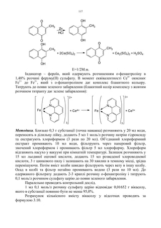 117
Е=1/2М.м.
Індикатор – фероїн, який одержують розчиненням о-фенантроліну в
1,48% розчині феруму(II) сульфату. В момент еквівалентності Ce4+
окиснює
Fe2+
до Fe3+
, який з о-фенантроліном дає комплекс блакитного кольору.
Титрують до появи зеленого забарвлення (блакитний колір комплексу з жовтим
розчином титранту дає зелене забарвлення):
Методика. Близько 0,3 г субстанції (точна наважка) розчиняють у 20 мл води,
переносять в ділильну лійку, додають 5 мл 1 моль/л розчину натрію гідроксиду
та екстрагують хлороформом (3 рази по 20 мл). Об’єднаний хлороформний
екстракт промивають 10 мл води, фільтрують через паперовий фільтр,
змочений хлороформом і промивають фільтр 5 мл хлороформу. Хлороформ
відганяють насухо у вакуумі при кімнатній температурі. Залишок розчиняють у
15 мл льодяної оцтової кислоти, додають 15 мл розведеної хлороводневої
кислоти, 3 г цинкового пилу і залишають на 30 хвилин в темному місці, зрідка
перемішуючи. Потім вміст колби швидко фільтрують через вату в іншу колбу.
Осад в колбі та фільтр негайно промивають водою (3 рази по 10 мл). До
одержаного фільтрату додають 2-3 краплі розчину о-фенантроліну і титрують
0,1 моль/л розчином сульфату церію до появи зеленого забарвлення.
Паралельно проводять контрольний дослід.
1 мл 0,1 моль/л розчину сульфату церію відповідає 0,01652 г вікасолу,
якого в субстанції повинно бути не менш 95,0%.
Розрахунок кількісного вмісту вікасолу у відсотках проводять за
формулою 3.10.
3+
3
Fe + Ce3++ Ce4+
2+
Fe
3
N
N
N
N
O
CH3
OOH
OH
CH3
OH
OH
CH3
O
O
CH3
+ Ce2(SO4)3 + H2SO4+ 2Ce(SO4)2
HCl
Zn
 