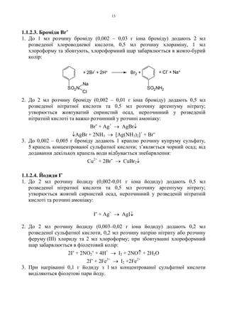 13
1.1.2.3. Броміди Br-
1. До 1 мл розчину броміду (0,002 – 0,03 г іона броміду) додають 2 мл
розведеної хлороводневої кислоти, 0,5 мл розчину хлораміну, 1 мл
хлороформу та збовтують, хлороформний шар забарвлюється в жовто-бурий
колір:
2. До 2 мл розчину броміду (0,002 – 0,01 г іона броміду) додають 0,5 мл
розведеної нітратної кислоти та 0,5 мл розчину аргентуму нітрату;
утворюється жовтуватий сирнистий осад, нерозчинний у розведеній
нітратній кислоті та важко розчинний у розчині амоніаку:
Br- + Ag+
→ AgBr↓
↓AgBr + 2NH3 → [Ag(NH3)2]+
+ Br-
3. До 0,002 – 0,005 г броміду додають 1 краплю розчину купруму сульфату,
5 крапель концентрованої сульфатної кислоти; з’являється чорний осад; від
додавання декількох крапель води відбувається знебарвлення:
Cu2+
+ 2Br- → CuBr2↓
1.1.2.4. Йодиди I-
1. До 2 мл розчину йодиду (0,002-0,01 г іона йодиду) додають 0,5 мл
розведеної нітратної кислоти та 0,5 мл розчину аргентуму нітрату;
утворюється жовтий сирнистий осад, нерозчинний у розведеній нітратній
кислоті та розчині амоніаку:
I- + Ag+
→ AgI↓
2. До 2 мл розчину йодиду (0,003–0,02 г іона йодиду) додають 0,2 мл
розведеної сульфатної кислоти, 0,2 мл розчину натрію нітриту або розчину
феруму (III) хлориду та 2 мл хлороформу; при збовтуванні хлороформний
шар забарвлюється в фіолетовий колір:
2I- + 2NO2
- + 4H+
→ I2 + 2NO↑ + 2H2O
2I- + 2Fe3+
→ I2 +2Fe2+
3. При нагріванні 0,1 г йодиду з 1 мл концентрованої сульфатної кислоти
виділяються фіолетові пари йоду.
+ Cl
-
+ Na++ 2Br
-
+ 2H+ Br2 +
SO2N
Na
Cl
SO2NH2
 
