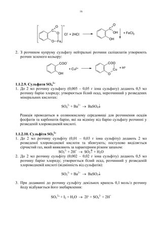 16
2. З розчином купруму сульфату нейтральні розчини саліцилатів утворюють
розчин зеленого кольору:
1.1.2.9. Сульфати SO4
2-
1. До 2 мл розчину сульфату (0,005 – 0,05 г іона сульфату) додають 0,5 мл
розчину барію хлориду; утворюється білий осад, нерозчинний у розведених
мінеральних кислотах:
SO4
2-
+ Ba2+
→ BaSO4↓
Реакція проводиться в солянокислому середовищі для розчинення осадів
фосфатів та карбонатів барію, які на відміну від барію сульфату розчинні у
розведеній хлороводневій кислоті.
1.1.2.10. Сульфіти SO3
2-
1. До 2 мл розчину сульфіту (0,01 – 0,03 г іона сульфіту) додають 2 мл
розведеної хлороводневої кислоти та збовтують; поступово виділяється
сірчистий газ, який виявляють за характерним різким запахом:
SO3
2-
+ 2H+
→ SO2↑ + H2O
2. До 2 мл розчину сульфіту (0,002 – 0,02 г іона сульфіту) додають 0,5 мл
розчину барію хлориду; утворюється білий осад, розчинний у розведеній
хлороводневій кислоті (відмінність від сульфатів):
SO3
2-
+ Ba2+
→ BaSO3↓
3. При додаванні до розчину сульфіту декількох крапель 0,1 моль/л розчину
йоду відбувається його знебарвлення:
SO3
2- + I2 + H2O → 2I- + SO4
2-
+ 2H+
+ Cu2+ + H+
OH
Cu
O
COOCOO
-
C
O
OH
OH
+
Cl
-
FeO
O
O
C
+ FeCl3+ 2HCl
 