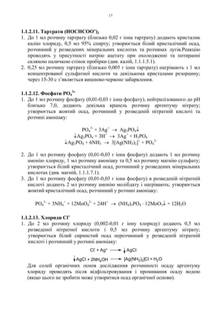 17
1.1.2.11. Тартрати (HOCHCOO-)2
1. До 1 мл розчину тартрату (близько 0,02 г іона тартрату) додають кристалик
калію хлориду, 0,5 мл 95% спирту; утворюється білий кристалічний осад,
розчинний у розведених мінеральних кислотах та розчинах лугів.Реакцію
проводять у присутності натрію ацетату при охолодженні та потиранні
скляною паличкою стінок пробірки (див. калій, 1.1.1.5.1).
2. 0,25 мл розчину тартрату (близько 0,005 г іона тартрату) нагрівають з 1 мл
концентрованої сульфатної кислоти та декількома кристалами резорцину;
через 15-30 с з’являється вишнево-червоне забарвлення.
1.1.2.12. Фосфати PO4
3-
1. До 1 мл розчину фосфату (0,01-0,03 г іона фосфату), нейтралізованого до pH
близько 7,0, додають декілька крапель розчину аргентуму нітрату;
утворюється жовтий осад, розчинний у розведеній нітратній кислоті та
розчині амоніаку:
PO4
3-
+ 3Ag+
→ Ag3PO4↓
↓Ag3PO4 + 3H+
→ 3Ag+
+ H3PO4
↓Ag3PO4 + 6NH3 → 3[Ag(NH3)2]+
+ PO4
3-
2. До 1 мл розчину фосфату (0,01-0,03 г іона фосфату) додають 1 мл розчину
амонію хлориду, 1 мл розчину амоніаку та 0,5 мл розчину магнію сульфату;
утворюється білий кристалічний осад, розчинний у розведених мінеральних
кислотах (див. магній, 1.1.1.7.1).
3. До 1 мл розчину фосфату (0,01-0,03 г іона фосфату) в розведеній нітратній
кислоті додають 2 мл розчину амонію молібдату і нагрівають; утворюється
жовтий кристалічний осад, розчинний у розчині амоніаку:
PO4
3-
+ 3NH4
+
+ 12MoO4
2-
+ 24H+
→ (NH4)3PO4
. 12MoO3↓ + 12H2O
1.1.2.13. Хлориди Cl-
1. До 2 мл розчину хлориду (0,002-0,01 г іону хлориду) додають 0,5 мл
розведеної нітратної кислоти і 0,5 мл розчину аргентуму нітрату;
утворюється білий сирнистий осад нерозчинний у розведеній нітратній
кислоті і розчинний у розчині амоніаку:
Для солей органічних основ дослідження розчинності осаду аргентуму
хлориду проводять після відфільтровування і промивання осаду водою
(якщо цього не зробити може утворитися осад органічної основи).
[Ag(NH3)2]Cl + H2O+ 2NH4OHAgCl
Cl
-
+ Ag+ AgCl
 