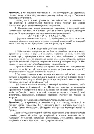 20
Методика. 1 мг речовини розчиняють в 1 мл хлороформу; до отриманого
розчину додають 5 мл хлороформного розчину стибію хлориду – з’являється
відповідне забарвлення.
Ретинолу ацетат в таких умовах дає синє забарвлення, ергокальциферол
при взаємодії з хлороформним розчином стибію хлориду, що містить
2% ацетилхлориду, дає оранжево-рожеве забарвлення.
4. Характерними, однак недостатньо чутливими і неспецифічними
реакціями на ацетилен, його похідні є реакції з солями аргентуму, меркурію,
купруму (I), що призводять до утворення нерозчинних продуктів:
Cu2
2+
+ C2H2 + 2NH3 → C2Cu2↓ + 2NH4
+
В фармацевтичному аналізі деякі стероїдні гормони, що містять етинільні
радикали кількісно визначають методом непрямої алкаліметрії по нітратній
кислоті, що виділяється в результаті реакції з аргентуму нітратом.
1.2.2. Галоїдвмісні органічні сполуки
1. Найпростішою попередньою спробою на наявність галогену в складі
органічної речовини є спроба Бельштейна. Петельку на кінці тоненького
мідного дроту прожарюють поки вона перестане забарвлювати полум’я
спиртівки, ні до чого не торкаючись дають охолонути, набирають декілька
кристалів речовини і обережно, згори вниз, вносять у безбарвне полум’я. При
наявності галогену, полум’я забарвлюється у зелений колір.
Спроба Бельштейна не завжди дає правильний результат. Деякі речовини,
що містять азот і сірку, або здатні при нагріванні виділяти оксид вуглецю (II)
також викликають подібне забарвлення полум’я.
2. Органічні речовини, в яких галоген має ковалентний зв’язок з атомом
вуглецю в звичайних умовах не дають реакції з аргентуму нітратом. Деякі з
них, де цей зв’язок не дуже міцний, реагують при нагріванні з водно-спиртовим
розчином аргентуму нітрату (хлорбутин).
Щоб довести наявність галогену в молекулі органічної речовини, треба
перевести його в іоногенний стан. Наприклад, наважку хлорпропаміду
прожарюють у фарфоровому тиглі з сумішшю для спікання (суміш натрію і
калію карбонатів з калію нітратом), залишок розчиняють у гарячій воді,
фільтрують, підкислюють нітратною кислотою. Фільтрат дає реакцію на
хлориди.
За іншою методикою використовують “відновну мінералізацію”.
Методика. 0,1 г бромкамфори розчиняють у 3 мл спирту, додають 1 мл
розчину натрію гідроксиду, 0,3 г цинкового пилу і кип’ятять протягом 1-
2 хвилин. Суміш охолоджують, фільтрують; фільтрат дає характерні реакції на
броміди.
Дуже часто для переведення галогену в іоногенний стан використовують
реакцію лужного гідролізу при нагріванні з водним розчином натрію
гідроксиду (бромізовал, карбромал, циклофосфан, левоміцетин). Тривалість
нагрівання залежить від міцності зв’язку вуглець-галоген.
 