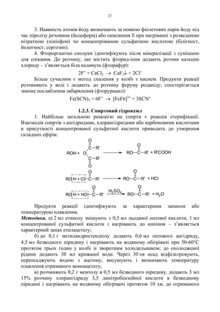 21
3. Наявність атомів йоду визначають за появою фіолетових парів йоду під
час піролізу речовини (йодоформ) або окиснення її при нагріванні з розведеною
нітратною (хініофон) чи концентрованою сульфатною кислотою (білігност,
йодогност, сергозин).
4. Фторорганічні сполуки ідентифікують після мінералізації з сумішшю
для спікання. До розчину, що містить фторид-іони додають розчин кальцію
хлориду – з’являється біла каламуть (фторафур):
2F- + CaCl2 → CaF2↓ + 2Cl-
Більш сучасним є метод спалення у колбі з киснем. Продукти реакції
розчиняють у воді і додають до розчину феруму роданіду; спостерігається
значне послаблення забарвлення (фторурацил):
Fe(SCN)3 + 6F- → [FeF6]3- + 3SCN-
1.2.3. Спиртовий гідроксил
1. Найбільш загальною реакцією на спирти є реакція етерифікації.
Взаємодія спиртів з ангідридами, хлорангідридами або карбоновими кислотами
в присутності концентрованої сульфатної кислоти приводить до утворення
складних ефірів:
Продукти реакції ідентифікують за характерним запахом або
температурою плавлення.
Методика. а) 2 мл етанолу змішують з 0,5 мл льодяної оцтової кислоти, 1 мл
концентрованої сульфатної кислоти і нагрівають до кипіння – з’являється
характерний запах етилацетату;
б) до 0,1 г метиландростендіолу додають 0,6 мл оцтового ангідриду,
4,5 мл безводного піридину і нагрівають на водяному обігрівачі при 50-60°С
протягом трьох годин у колбі зі зворотним холодильником; до охолодженої
рідини додають 30 мл крижаної води. Через 30 хв осад відфільтровують,
переосаджують водою з ацетону, висушують і визначають температуру
плавлення отриманого моноацетату;
в) розчиняють 0,2 г ментолу в 0,5 мл безводного піридину, додають 3 мл
15% розчину хлорангідриду 3,5 динітробензойної кислоти в безводному
піридині і нагрівають на водяному обігрівачі протягом 10 хв; до отриманого
ROH +
RO H +
RO H +
O
C
C
R'
R'
O
O
C
O
R'RO + R'COOH
C R'
O
Cl C
O
R'RO + HCl
HO
O
R'C
H2SO4
C
O
R'RO + H2O
 