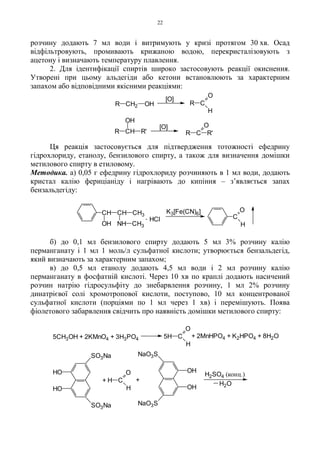 22
розчину додають 7 мл води і витримують у кризі протягом 30 хв. Осад
відфільтровують, промивають крижаною водою, перекристалізовують з
ацетону і визначають температуру плавлення.
2. Для ідентифікації спиртів широко застосовують реакції окиснення.
Утворені при цьому альдегіди або кетони встановлюють за характерним
запахом або відповідними якісними реакціями:
Ця реакція застосовується для підтвердження тотожності ефедрину
гідрохлориду, етанолу, бензилового спирту, а також для визначення домішки
метилового спирту в етиловому.
Методика. а) 0,05 г ефедрину гідрохлориду розчиняють в 1 мл води, додають
кристал калію фериціаніду і нагрівають до кипіння – з’являється запах
бензальдегіду:
б) до 0,1 мл бензилового спирту додають 5 мл 3% розчину калію
перманганату і 1 мл 1 моль/л сульфатної кислоти; утворюється бензальдегід,
який визначають за характерним запахом;
в) до 0,5 мл етанолу додають 4,5 мл води і 2 мл розчину калію
перманганату в фосфатній кислоті. Через 10 хв по краплі додають насичений
розчин натрію гідросульфіту до знебарвлення розчину, 1 мл 2% розчину
динатрієвої солі хромотропової кислоти, поступово, 10 мл концентрованої
сульфатної кислоти (порціями по 1 мл через 1 хв) і перемішують. Поява
фіолетового забарвлення свідчить про наявність домішки метилового спирту:
R CH2 OH
[O]
CR
H
O
CH
OH
R R'
[O]
CR R'
O
K3[Fe(CN)6]
C
H
O
. HCl
CH3NHOH
CH3CHCH
H2SO4 (конц.)
5CH3OH + 2KMnO4 + 3H3PO4 5H C
O
H
+ 2MnHPO4 + K2HPO4 + 8H2O
HO
+ H C
O
H
+
H2O
HO
SO3Na
SO3Na
NaO3S
OH
OH
NaO3S
 