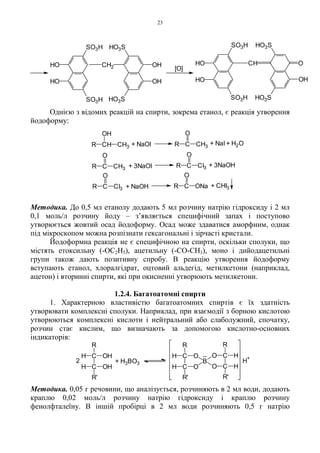 23
Однією з відомих реакцій на спирти, зокрема етанол, є реакція утворення
йодоформу:
Методика. До 0,5 мл етанолу додають 5 мл розчину натрію гідроксиду і 2 мл
0,1 моль/л розчину йоду – з’являється специфічний запах і поступово
утворюється жовтий осад йодоформу. Осад може здаватися аморфним, однак
під мікроскопом можна розпізнати гексагональні і зірчасті кристали.
Йодоформна реакція не є специфічною на спирти, оскільки сполуки, що
містять етоксильну (-OC2H5), ацетильну (-CO-CH3), моно і дийодацетильні
групи також дають позитивну спробу. В реакцію утворення йодоформу
вступають етанол, хлоралгідрат, оцтовий альдегід, метилкетони (наприклад,
ацетон) і вторинні спирти, які при окисненні утворюють метилкетони.
1.2.4. Багатоатомні спирти
1. Характерною властивістю багатоатомних спиртів є їх здатність
утворювати комплексні сполуки. Наприклад, при взаємодії з борною кислотою
утворюються комплексні кислоти і нейтральний або слаболужний, спочатку,
розчин стає кислим, що визначають за допомогою кислотно-основних
індикаторів:
Методика. 0,05 г речовини, що аналізується, розчиняють в 2 мл води, додають
краплю 0,02 моль/л розчину натрію гідроксиду і краплю розчину
фенолфталеїну. В іншій пробірці в 2 мл води розчиняють 0,5 г натрію
C
C
OH
OH
H
H
R
R'
+ H3BO32
C
C
H
H
R
R'
O
O
B
O
O C
C
R
R'
H
H
H
+
HO
[O]
HO
CHHO
SO3H
CH2
SO3H
HO3S
OH
OH
HO3S
SO3H
HO
SO3H
OH
HO3S
O
HO3S
R CH
OH
CH3 + NaOI
R C
O
CH3
+ NaI + H2OR C
O
CH3
+ 3NaOI R C
O
CI3 + 3NaOH
R C
O
CI3 + NaOH R C
O
ONa + CHI3
 