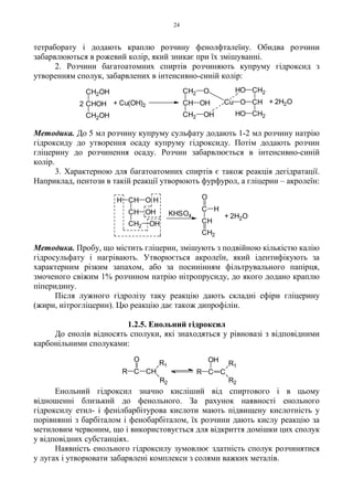 24
тетраборату і додають краплю розчину фенолфталеїну. Обидва розчини
забарвлюються в рожевий колір, який зникає при їх змішуванні.
2. Розчини багатоатомних спиртів розчиняють купруму гідроксид з
утворенням сполук, забарвлених в інтенсивно-синій колір:
Методика. До 5 мл розчину купруму сульфату додають 1-2 мл розчину натрію
гідроксиду до утворення осаду купруму гідроксиду. Потім додають розчин
гліцерину до розчинення осаду. Розчин забарвлюється в інтенсивно-синій
колір.
3. Характерною для багатоатомних спиртів є також реакція дегідратації.
Наприклад, пентози в такій реакції утворюють фурфурол, а гліцерин – акролеїн:
Методика. Пробу, що містить гліцерин, змішують з подвійною кількістю калію
гідросульфату і нагрівають. Утворюється акролеїн, який ідентифікують за
характерним різким запахом, або за посинінням фільтрувального папірця,
змоченого свіжим 1% розчином натрію нітропрусиду, до якого додано краплю
піперидину.
Після лужного гідролізу таку реакцію дають складні ефіри гліцерину
(жири, нітрогліцерин). Цю реакцію дає також дипрофілін.
1.2.5. Енольний гідроксил
До енолів відносять сполуки, які знаходяться у рівновазі з відповідними
карбонільними сполуками:
Енольний гідроксил значно кисліший від спиртового і в цьому
відношенні близький до фенольного. За рахунок наявності енольного
гідроксилу етил- і фенілбарбітурова кислоти мають підвищену кислотність у
порівнянні з барбіталом і фенобарбіталом, їх розчини дають кислу реакцію за
метиловим червоним, що і використовується для відкриття домішки цих сполук
у відповідних субстанціях.
Наявність енольного гідроксилу зумовлює здатність сполук розчинятися
у лугах і утворювати забарвлені комплекси з солями важких металів.
CH2OH
CHOH
CH2OH
2 + Cu(OH)2
CH2
CH
CH2
O
OH
OH
Cu
HO
HO
O
CH2
CH
CH2
+ 2H2O
+ 2H2O
C
CH
CH2
H
O
KHSO4
HOH CH
CH OH
CH2 OH
R C CH
O
R1
R2
R C
OH
C
R1
R2
 