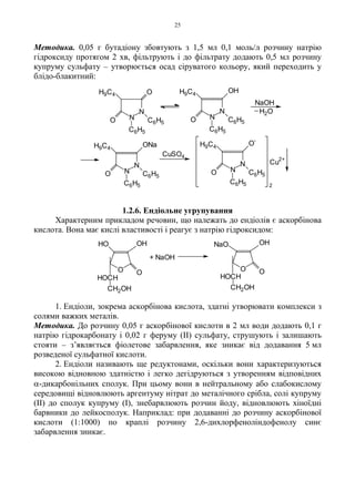 25
Методика. 0,05 г бутадіону збовтують з 1,5 мл 0,1 моль/л розчину натрію
гідроксиду протягом 2 хв, фільтрують і до фільтрату додають 0,5 мл розчину
купруму сульфату – утворюється осад сіруватого кольору, який переходить у
блідо-блакитний:
1.2.6. Ендіольне угрупування
Характерним прикладом речовин, що належать до ендіолів є аскорбінова
кислота. Вона має кислі властивості і реагує з натрію гідроксидом:
1. Ендіоли, зокрема аскорбінова кислота, здатні утворювати комплекси з
солями важких металів.
Методика. До розчину 0,05 г аскорбінової кислоти в 2 мл води додають 0,1 г
натрію гідрокарбонату і 0,02 г феруму (II) сульфату, струшують і залишають
стояти – з’являється фіолетове забарвлення, яке зникає від додавання 5 мл
розведеної сульфатної кислоти.
2. Ендіоли називають ще редуктонами, оскільки вони характеризуються
високою відновною здатністю і легко дегідруються з утворенням відповідних
α-дикарбонільних сполук. При цьому вони в нейтральному або слабокислому
середовищі відновлюють аргентуму нітрат до металічного срібла, солі купруму
(II) до сполук купруму (I), знебарвлюють розчин йоду, відновлюють хіноїдні
барвники до лейкосполук. Наприклад: при додаванні до розчину аскорбінової
кислоти (1:1000) по краплі розчину 2,6-дихлорфеноліндофенолу синє
забарвлення зникає.
O
OH
O
NaO
+ NaOH
O
OH
O
HO
HOCH
CH2OH
HOCH
CH2OH
2
N
N
OHH9C4
O C6H5
C6H5
NaOH
H2O
N
N
H9C4
O C6H5
C6H5
ONa
CuSO4
N
N
H9C4
O C6H5
C6H5
O
-
Cu
2+
N
N
H9C4
O C6H5
C6H5
O
 