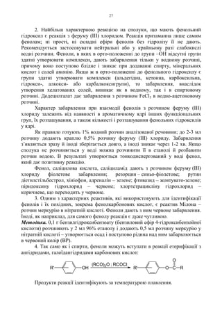 27
2. Найбільш характерною реакцією на сполуки, що мають фенольний
гідроксил є реакція з феруму (III) хлоридом. Реакція притаманна лише самим
фенолам; ні прості, ні складні ефіри фенолів без гідролізу її не дають.
Рекомендується застосовувати нейтральні або у крайньому разі слабокислі
водні розчини. Феноли, в яких в орто-положенні до групи –OH відсутні групи
здатні утворювати комплекси, дають забарвлення тільки у водному розчині,
причому воно поступово блідне і зникає при додаванні спирту, мінеральних
кислот і солей амонію. Якщо ж в орто-положенні до фенольного гідроксилу є
групи здатні утворювати комплекси (альдегідна, кетонна, карбоксильна,
гідрокси-, алкокси- або карбалкоксигрупи), то забарвлення, внаслідок
утворення хелатованих солей, виникає як в водному, так і в спиртовому
розчині. Додецилгалат дає забарвлення з розчином FeCl3 в водно-ацетоновому
розчині.
Характер забарвлення при взаємодії фенолів з розчином феруму (III)
хлориду залежить від наявності в ароматичному ядрі інших функціональних
груп, їх розташування, а також кількості і розташування фенольних гідроксилів
у ядрі.
Як правило готують 1% водний розчин аналізованої речовини; до 2-3 мл
розчину додають краплю 0,5% розчину феруму (III) хлориду. Забарвлення
з’являється зразу й іноді зберігається довго, а іноді зникає через 1-2 хв. Якщо
сполука не розчиняється у воді можна розчинити її в етанолі й розбавити
розчин водою. В результаті утворюється тонкодиспергований у воді фенол,
який дає позитивну реакцію.
Фенол, саліцилова кислота, саліциламід дають з розчином феруму (III)
хлориду фіолетове забарвлення; резорцин – синьо-фіолетове; рутин
діетилстільбестрол, хініофон, адреналін – зелене; фтивазид – жовтувато-зелене;
піридоксину гідрохлорид – червоне; хлортетрацикліну гідрохлорид –
коричневе, що переходить у червоне.
3. Одним з характерних реактивів, які використовують для ідентифікації
фенолів і їх похідних, зокрема фенолкарбонових кислот, є реактив Мілона –
розчин меркурію в нітратній кислоті. Феноли дають з ним червоне забарвлення.
Іноді, як наприклад, для самого фенолу реакція є дуже чутливою.
Методика. 0,1 г бензилгідроксибензоату (бензиловий ефір 4-гідроксибензойної
кислоти) розчиняють у 2 мл 96% етанолу і додають 0,5 мл розчину меркурію у
нітратній кислоті – утворюється осад і поступово рідина над ним забарвлюється
в червоний колір (BP).
4. Так само як і спирти, феноли можуть вступати в реакції етерифікації з
ангідридами, галоїдангідридами карбонових кислот:
Продукти реакції ідентифікують за температурою плавлення.
O C R
O
R'OHR'
(RCO)2O ; RCOCl
 