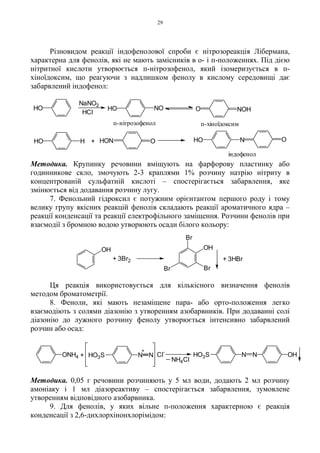 29
Різновидом реакції індофенолової спроби є нітрозореакція Лібермана,
характерна для фенолів, які не мають замісників в о- і п-положеннях. Під дією
нітритної кислоти утворюється п-нітрозофенол, який ізомеризується в п-
хіноїдоксим, що реагуючи з надлишком фенолу в кислому середовищі дає
забарвлений індофенол:
Методика. Крупинку речовини вміщують на фарфорову пластинку або
годинникове скло, змочують 2-3 краплями 1% розчину натрію нітриту в
концентрованій сульфатній кислоті – спостерігається забарвлення, яке
змінюється від додавання розчину лугу.
7. Фенольний гідроксил є потужним орієнтантом першого роду і тому
велику групу якісних реакцій фенолів складають реакції ароматичного ядра –
реакції конденсації та реакції електрофільного заміщення. Розчини фенолів при
взаємодії з бромною водою утворюють осади білого кольору:
Ця реакція використовується для кількісного визначення фенолів
методом броматометрії.
8. Феноли, які мають незаміщене пара- або орто-положення легко
взаємодіють з солями діазонію з утворенням азобарвників. При додаванні солі
діазонію до лужного розчину фенолу утворюється інтенсивно забарвлений
розчин або осад:
Методика. 0,05 г речовини розчиняють у 5 мл води, додають 2 мл розчину
амоніаку і 1 мл діазореактиву – спостерігається забарвлення, зумовлене
утворенням відповідного азобарвника.
9. Для фенолів, у яких вільне п-положення характерною є реакція
конденсації з 2,6-дихлорхінонхлорімідом:
+
HCl
NaNO2
індофенол
п-хіноїдоксимп-нітрозофенол
HO HO NO O NOH
HO H HON O HO N O
+ 3HBr+ 3Br2
OH
BrBr
OH
Br
OHN NN NONH4 HO3S HO3S+
+
Cl
-
_
NH4Cl
 