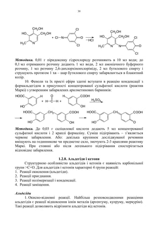 30
Методика. 0,01 г піридоксину гідрохлориду розчиняють в 10 мл води; до
0,1 мл отриманого розчину додають 1 мл води, 2 мл амоніачного буферного
розчину, 1 мл розчину 2,6-дихлорхінонхлоріміду, 2 мл бутилового спирту і
струшують протягом 1 хв – шар бутилового спирту забарвлюється в блакитний
колір.
10. Феноли та їх прості ефіри здатні вступати в реакцію конденсації з
формальдегідом в присутності концентрованої сульфатної кислоти (реактив
Маркі) з утворенням забарвлених арилметинових барвників:
Методика. До 0,03 г саліцилової кислоти додають 5 мл концентрованої
сульфатної кислоти і 2 краплі формаліну. Суміш підігрівають – з’являється
червоне забарвлення. Або: декілька крупинок досліджуваної речовини
вміщують на годинникове чи предметне скло, змочують 2-3 краплями реактиву
Маркі. При стоянні або після легенького підігрівання спостерігається
відповідне забарвлення.
1.2.8. Альдегіди і кетони
Структурною особливістю альдегідів і кетонів є наявність карбонільної
групи >C=O. Для альдегідів і кетонів характерні 4 групи реакцій:
1. Реакції окиснення (альдегіди).
2. Реакції приєднання.
3. Реакції полімеризації і конденсації.
4. Реакції заміщення.
Альдегіди
1. Окисно-відновні реакції. Найбільш розповсюдженими реакціями
альдегідів є реакції відновлення іонів металів (аргентуму, купруму, меркурію).
Такі реакції дозволяють відрізнити альдегіди від кетонів.
N
CH2OH
CH2OHHO
H3C
NCl O
Cl
Cl O
Cl
Cl
+
HCl
N
CH2OH
CH2OHHO
H3C N
H2SO4+C
O
H H+
HOOC H
HO
H
OH
COOH
HOOC
HO
CH2
OH
COOH HOOC
HO
CH
O
COOH
 