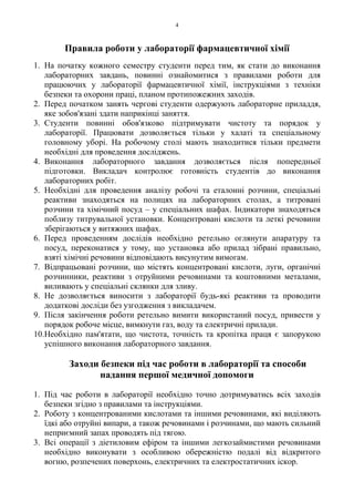 4
Правила роботи у лабораторії фармацевтичної хімії
1. На початку кожного семестру студенти перед тим, як стати до виконання
лабораторних завдань, повинні ознайомитися з правилами роботи для
працюючих у лабораторії фармацевтичної хімії, інструкціями з техніки
безпеки та охорони праці, планом протипожежних заходів.
2. Перед початком занять чергові студенти одержують лабораторне приладдя,
яке зобов'язані здати наприкінці заняття.
3. Студенти повинні обов'язково підтримувати чистоту та порядок у
лабораторії. Працювати дозволяється тільки у халаті та спеціальному
головному уборі. На робочому столі мають знаходитися тільки предмети
необхідні для проведення досліджень.
4. Виконання лабораторного завдання дозволяється після попередньої
підготовки. Викладач контролює готовність студентів до виконання
лабораторних робіт.
5. Необхідні для проведення аналізу робочі та еталонні розчини, спеціальні
реактиви знаходяться на полицях на лабораторних столах, а титровані
розчини та хімічний посуд – у спеціальних шафах. Індикатори знаходяться
поблизу титрувальної установки. Концентровані кислоти та леткі речовини
зберігаються у витяжних шафах.
6. Перед проведенням дослідів необхідно ретельно оглянути апаратуру та
посуд, переконатися у тому, що установка або прилад зібрані правильно,
взяті хімічні речовини відповідають висунутим вимогам.
7. Відпрацьовані розчини, що містять концентровані кислоти, луги, органічні
розчинники, реактиви з отруйними речовинами та коштовними металами,
виливають у спеціальні склянки для зливу.
8. Не дозволяється виносити з лабораторії будь-які реактиви та проводити
додаткові досліди без узгодження з викладачем.
9. Після закінчення роботи ретельно вимити використаний посуд, привести у
порядок робоче місце, вимкнути газ, воду та електричні прилади.
10.Необхідно пам'ятати, що чистота, точність та кропітка праця є запорукою
успішного виконання лабораторного завдання.
Заходи безпеки під час роботи в лабораторії та способи
надання першої медичної допомоги
1. Під час роботи в лабораторії необхідно точно дотримуватись всіх заходів
безпеки згідно з правилами та інструкціями.
2. Роботу з концентрованими кислотами та іншими речовинами, які виділяють
їдкі або отруйні випари, а також речовинами і розчинами, що мають сильний
неприємний запах проводять під тягою.
3. Всі операції з діетиловим ефіром та іншими легкозаймистими речовинами
необхідно виконувати з особливою обережністю подалі від відкритого
вогню, розпечених поверхонь, електричних та електростатичних іскор.
 
