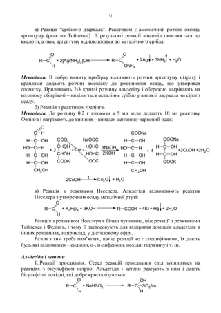31
а) Реакція “срібного дзеркала”. Реактивом є амоніачний розчин оксиду
аргентуму (реактив Тойленса). В результаті реакції альдегід окислюється до
кислоти, а окис аргентуму відновлюється до металічного срібла:
Методика. В добре вимиту пробірку наливають розчин аргентуму нітрату і
краплями додають розчин амоніаку до розчинення осаду, що утворився
спочатку. Приливають 2-3 краплі розчину альдегіду і обережно нагрівають на
водяному обігрівачі – виділяється металічне срібло у вигляді дзеркала чи сірого
осаду.
б) Реакція з реактивом Фелінга.
Методика. До розчину 0,2 г глюкози в 5 мл води додають 10 мл реактиву
Фелінга і нагрівають до кипіння – випадає цеглинно-червоний осад:
в) Реакція з реактивом Несслера. Альдегіди відновлюють реактив
Несслера з утворенням осаду металічної ртуті:
Реакція з реактивом Несслера є більш чутливою, ніж реакції з реактивами
Тойленса і Фелінга, і тому її застосовують для відкриття домішок альдегідів в
інших речовинах, наприклад, у діетиловому ефірі.
Разом з тим треба пам’ятати, що ці реакції не є специфічними, їх дають
будь які відновники – ендіоли, о-, п-дифеноли, похідні гідразину і т. ін.
Альдегіди і кетони
1. Реакції приєднання. Серед реакцій приєднання слід зупинитися на
реакціях з бісульфітом натрію. Альдегіди і кетони реагують з ним і дають
бісульфітні похідні, які добре кристалізуються:
C
O
H
R + 2[Ag(NH3)2]OH C
O
R
ONH4
+ 2Ag + 3NH3 + H2O
C
O
H
R + K2HgI4 + 3KOH R COOK + 4KI + Hg + 2H2O
C
O
H
R + NaHSO3 C
H
R
OH
SO3Na
HOHC
HOHC
NaOOC
OOC
CHOH
CHOH
COOK
COO
Cu
C
C
C
C
C
CH2OH
OH
OH
OH
HO
H
H
H
H
H
O
2+ + 4
2CuOH
t Cu2O + H2O
3
COONa
C
C
COOK
H
H
OH
OH
NaOH
C
C
C
C
CH2OH
OH
OH
OH
H
H
H
HO
H
COONa
2KOH
+2CuOH +2H2O
 