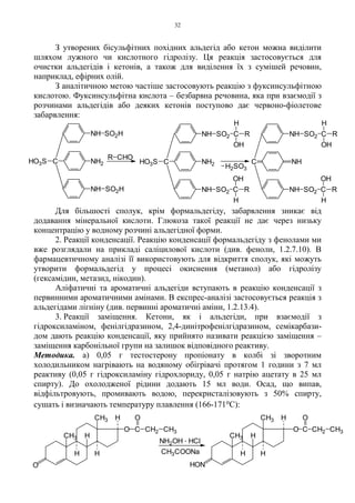 32
З утворених бісульфітних похідних альдегід або кетон можна виділити
шляхом лужного чи кислотного гідролізу. Ця реакція застосовується для
очистки альдегідів і кетонів, а також для виділення їх з сумішей речовин,
наприклад, ефірних олій.
З аналітичною метою частіше застосовують реакцію з фуксинсульфітною
кислотою. Фуксинсульфітна кислота – безбарвна речовина, яка при взаємодії з
розчинами альдегідів або деяких кетонів поступово дає червоно-фіолетове
забарвлення:
Для більшості сполук, крім формальдегіду, забарвлення зникає від
додавання мінеральної кислоти. Глюкоза такої реакції не дає через низьку
концентрацію у водному розчині альдегідної форми.
2. Реакції конденсації. Реакцію конденсації формальдегіду з фенолами ми
вже розглядали на прикладі саліцилової кислоти (див. феноли, 1.2.7.10). В
фармацевтичному аналізі її використовують для відкриття сполук, які можуть
утворити формальдегід у процесі окиснення (метанол) або гідролізу
(гексамідин, метазид, нікодин).
Аліфатичні та ароматичні альдегіди вступають в реакцію конденсації з
первинними ароматичними амінами. В експрес-аналізі застосовується реакція з
альдегідами лігніну (див. первинні ароматичні аміни, 1.2.13.4).
3. Реакції заміщення. Кетони, як і альдегіди, при взаємодії з
гідроксиламіном, фенілгідразином, 2,4-динітрофенілгідразином, семікарбази-
дом дають реакцію конденсації, яку прийнято називати реакцією заміщення –
заміщення карбонільної групи на залишок відповідного реактиву.
Методика. а) 0,05 г тестостерону пропіонату в колбі зі зворотним
холодильником нагрівають на водяному обігрівачі протягом 1 години з 7 мл
реактиву (0,05 г гідроксиламіну гідрохлориду, 0,05 г натрію ацетату в 25 мл
спирту). До охолодженої рідини додають 15 мл води. Осад, що випав,
відфільтровують, промивають водою, перекристалізовують з 50% спирту,
сушать і визначають температуру плавлення (166-171оС):
C
H2SO3
R CHO
NH SO2H
CHO3S NH2
NH SO2H NH SO2 C
H
OH
R
CHO3S NH2
NH SO2 C
H
OH
R
NH
NH SO2 C
H
OH
R
NH SO2 C
H
OH
R
CH3
H
H
O C CH2 CH3
O
O
CH3 H
H
NH2OH . HCl
CH3COONa
CH3
H
H
O C CH2 CH3
O
CH3 H
H
HON
 