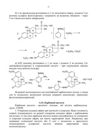 33
б) 1 мг преднізолону розчиняють в 1 мл метилового спирту, додають 5 мл
розчину сульфату фенілгідразину і нагрівають на водяному обігрівачі – через
5 хв з’являється жовте забарвлення:
в) 0,02 текодину розчиняють у 1 мл води і додають 2 мл розчину 2,4-
динітрофенілгідразину в хлороводневій кислоті – при струшуванні швидко
випадає осад жовтого кольору:
Ці реакції застосовуються для ідентифікації карбонільних сполук, а також
для їх кількісного визначення методом непрямої алкаліметрії, гравіметрії,
фотоелектроколориметрії.
1.2.9. Карбонові кислоти
Карбонові кислоти – органічні сполуки, які містять карбоксильну
групу –COOH.
1. Утворення складних ефірів при взаємодії зі спиртами. Якщо тотожність
спиртів підтверджують по реакції утворення складних ефірів з карбоновими
кислотами, то так само карбонові кислоти можна ідентифікувати по утворенню
зі спиртами складних ефірів, що мають характерний запах. Наприклад, при
нагріванні саліцилової кислоти або її солі з метанолом в присутності
концентрованої сульфатної кислоти виникає характерний запах
метилсаліцилату:
+ H2SO4 + 2H2O2
2
CH3
H
OH
C CH2
O
OH
+
2
. H2SO4
NHNC6H5
C CH2
O
OHCH3
H
OH
O
HO
H
HCH3
CH3 H
H
HO
NHNH2
N
OH
O
O
H3CO
CH3
. HCl + +. HCl
CH3
O
H3CO
N
OH H2O
NO2
NO2
NHNH2
O2N
NO2
NHN
 