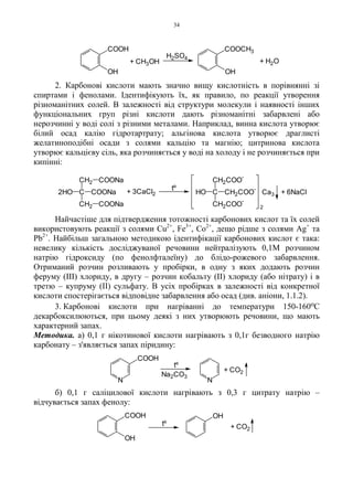34
2. Карбонові кислоти мають значно вищу кислотність в порівнянні зі
спиртами і фенолами. Ідентифікують їх, як правило, по реакції утворення
різноманітних солей. В залежності від структури молекули і наявності інших
функціональних груп різні кислоти дають різноманітні забарвлені або
нерозчинні у воді солі з різними металами. Наприклад, винна кислота утворює
білий осад калію гідротартрату; альгінова кислота утворює драглисті
желатиноподібні осади з солями кальцію та магнію; цитринова кислота
утворює кальцієву сіль, яка розчиняється у воді на холоду і не розчиняється при
кипінні:
Найчастіше для підтвердження тотожності карбонових кислот та їх солей
використовують реакції з солями Cu2+
, Fe3+
, Co2+
, дещо рідше з солями Ag+
та
Pb2+
. Найбільш загальною методикою ідентифікації карбонових кислот є така:
невелику кількість досліджуваної речовини нейтралізують 0,1М розчином
натрію гідроксиду (по фенолфталеїну) до блідо-рожевого забарвлення.
Отриманий розчин розливають у пробірки, в одну з яких додають розчин
феруму (III) хлориду, в другу – розчин кобальту (II) хлориду (або нітрату) і в
третю – купруму (II) сульфату. В усіх пробірках в залежності від конкретної
кислоти спостерігається відповідне забарвлення або осад (див. аніони, 1.1.2).
3. Карбонові кислоти при нагріванні до температури 150-160оС
декарбоксилюються, при цьому деякі з них утворюють речовини, що мають
характерний запах.
Методика. а) 0,1 г нікотинової кислоти нагрівають з 0,1г безводного натрію
карбонату – з'являється запах піридину:
б) 0,1 г саліцилової кислоти нагрівають з 0,3 г цитрату натрію –
відчувається запах фенолу:
+ 6NaClCa3
2
CHO CH2COO
-
CH2COO
-
CH2COO
-
tº
C COONa2HO
CH2
CH2
COONa
COONa
+ 3CaCl2
+ CH3OH
H2SO4
+ H2O
OH
COOH
OH
COOCH3
+ CO2
Na2CO3
tº
N N
COOH
tº + CO2
COOH
OH
OH
 