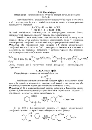 36
1.2.11. Прості ефіри
Прості ефіри – це оксигенвмісні органічні сполуки загальної формули:
R–O–R1
1. Найбільш простим способом ідентифікації простих ефірів в органічній
хімії є перетворення їх в леткі алкілйодиди при нагріванні з концентрованою
йодоводневою кислотою:
R–OCH3 + HI → ROH + CH3I
R – OC2H5 + HI → ROH + C2H5I
Виділені алкілйодиди ідентифікують за температурою кипіння. Метод
неспецифічний, оскільки відповідну реакцію дають також спирти.
2. Наявність двох неподілених пар електронів на атомі оксигену надає
простим ефірам дуже слабких основних властивостей, однак у середовищі
концентрованої сульфатної кислоти вони можуть утворювати оксонієві солі.
Методика. На годинникове скло наносять 3-4 краплі концентрованої
сульфатної кислоти і додають 0,02 г димедролу – з'являється яскраво-жовте
забарвлення, що поступово переходить у цеглинно-червоне. Від додавання
декількох крапель води забарвлення зникає:
Схожу реакцію дає і структурний аналог димедролу – дифенілпіраліну
гідрохлорид.
1.2.12. Складні ефіри
Складні ефіри – це сполуки загальної формули:
1. Найбільш важливою властивістю складних ефірів, з аналітичної точки
зору, є їх здатність піддаватися гідролізу, який каталізується кислотами або
основами з утворенням відповідного спирту і кислоти (або її солі).
Методика. а) 0,2 г ацетилсаліцилової кислоти вміщують у фарфорову чашку,
додають 0,5 мл концентрованої сульфатної кислоти, перемішують і додають 1-2
краплі води – відчувається запах оцтової кислоти:
б) до 0,02 г фенілсаліцилату додають 3-4 краплі концентрованої
сульфатної кислоти і 1-2 краплі води – відчувається запах фенолу:
R C
O
O R'
H2SO4
H2O
+ CH3COOH
O C CH3
O
COOH COOH
OH
H2SO4
H2O
+
OH
C
O
O
OH
OH
COOH
++
H
H
CH3
CH3
NCH
C6H5
C6H5
CH2OCH SO4
2- + HCl
H2SO4 конц.. HClCH O CH2 CH2 N
CH3
CH3
C6H5
C6H5
2
 