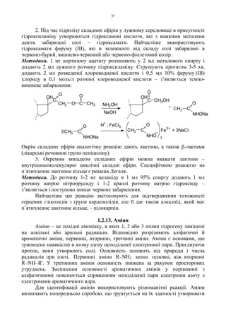 37
2. Під час гідролізу складних ефірів у лужному середовищі в присутності
гідроксиламіну утворюються гідроксамові кислоти, які з важкими металами
дають забарвлені солі – гідроксамати. Найчастіше використовують
гідроксамати феруму (III), які в залежності від складу солі забарвлені в
червоно-бурий, вишнево-червоний або червоно-фіолетовий колір.
Методика. 1 мг кортизону ацетату розчиняють у 2 мл метилового спирту і
додають 2 мл лужного розчину гідроксиламіну. Струшують протягом 3-5 хв,
додають 2 мл розведеної хлороводневої кислоти і 0,5 мл 10% феруму (III)
хлориду в 0,1 моль/л розчині хлороводневої кислоти – з’являється темно-
вишневе забарвлення:
Окрім складних ефірів аналогічну реакцію дають лактони, а також β-лактами
(лікарські речовини групи пеніциліну).
3. Окремим випадком складних ефірів можна вважати лактони –
внутрішньомолекулярні циклічні складні ефіри. Специфічною реакцією на
п’ятичленне лактонне кільце є реакція Легаля.
Методика. До розчину 1-2 мг целаніду в 1 мл 95% спирту додають 1 мл
розчину натрію нітропрусиду і 1-2 краплі розчину натрію гідроксиду –
з’являється і поступово зникає червоне забарвлення.
Найчастіше цю реакцію застосовують для підтвердження тотожності
серцевих глікозидів з групи карденолідів, але її дає також алкалоїд, який має
п’ятичленне лактонне кільце, – пілокарпін.
1.2.13. Аміни
Аміни – це похідні амоніаку, в яких 1, 2 або 3 атоми гідрогену заміщені
на алкільні або арильні радикали. Відповідно розрізняють аліфатичні й
ароматичні аміни, первинні, вторинні, третинні аміни. Аміни є основами, що
зумовлено наявністю в атому азоту неподіленої електронної пари. Приєднуючи
протон, вони утворюють солі. Основність залежить від природи і числа
радикалів при азоті. Первинні аміни R–NH2 менш основні, ніж вторинні
R–NH–R'. У третинних амінів основність знижена за рахунок просторових
утруднень. Зменшення основності ароматичних амінів у порівнянні з
аліфатичними пояснюється спряженням неподіленої пари електронів азоту з
електронами ароматичного ядра.
Для ідентифікації амінів використовують різноманітні реакції. Аміни
визначають попередньою спробою, що ґрунтується на їх здатності утворювати
H
+
; FeCl3
3
_CH3 C
NHO
O
CH3 C
O
NHONa
Fe
3+
C
O
CH2 O C
O
CH3
OH
NH2OH
NaOH
C
O
CH2OH
OH
+
CH3 C
O
NHONa
3 + 3NaCl
 