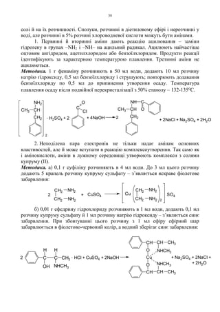 38
солі й на їх розчинності. Сполуки, розчинні в діетиловому ефірі і нерозчинні у
воді, але розчинні в 5% розчині хлороводневої кислоти можуть бути амінами.
1. Первинні й вторинні аміни дають реакцію ацилювання – заміни
гідрогену в групах –NH2 і –NH– на ацильний радикал. Ацилюють найчастіше
оцтовим ангідридом, ацетилхлоридом або бензоїлхлоридом. Продукти реакції
ідентифікують за характерною температурою плавлення. Третинні аміни не
ацилюються.
Методика. 1 г фенаміну розчиняють в 50 мл води, додають 10 мл розчину
натрію гідроксиду, 0,5 мл бензоїлхлориду і струшують; повторюють додавання
бензоїлхлориду по 0,5 мл до припинення утворення осаду. Температура
плавлення осаду після подвійної перекристалізації з 50% етанолу – 132-135оС.
2. Неподілена пара електронів не тільки надає амінам основних
властивостей, але й може вступати в реакцію комплексоутворення. Так само як
і амінокислоти, аміни в лужному середовищі утворюють комплекси з солями
купруму (II).
Методика. а) 0,1 г еуфіліну розчиняють в 4 мл води. До 3 мл цього розчину
додають 5 крапель розчину купруму сульфату – з’являється яскраве фіолетове
забарвлення:
б) 0,01 г ефедрину гідрохлориду розчиняють в 1 мл води, додають 0,1 мл
розчину купруму сульфату й 1 мл розчину натрію гідроксиду – з’являється синє
забарвлення. При збовтуванні цього розчину з 1 мл ефіру ефірний шар
забарвлюється в фіолетово-червоний колір, а водний зберігає синє забарвлення:
SO4
CH2
CH2
NH2
NH2
CuCuSO4+2
CH2
CH2
NH2
NH2 2
2
. H2SO4 + 2 + 4NaOH 2
+ 2NaCl + Na2SO4 + 2H2O
CH2
CH
NH2
CH3
C
O
Cl
CH2
CHCH3
NH C
O
+ 2H2O
+ Na2SO4 + 2NaCl +. HCl + CuSO4 + 2NaOH2
NHCH3OH
CH3
CH3
CH3
H H
CC
CH
O
Cu
O
CH CH
NHCH3
NHCH3
CH
 