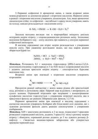 39
3. Первинні аліфатичні й ароматичні аміни, а також вторинні аміни
можна розрізнити за допомогою реакції з нітритною кислотою. Первинні аміни
в реакції з нітритною кислотою утворюють діазосполуки. Але, якщо ароматичні
діазосполуки стійкі, то аліфатичні – нестабільні і одразу після утворення, навіть
на холоду, швидко розкладаються з виділенням азоту:
R–NH2 + ONOH → R–OH + H2O + N2↑
Загальна методика виглядає так: в мікропробірці змішують декілька
міліграмів натрію нітриту з хлороводневокислим розчином аміну. Інтенсивне
виділення безбарвного газу – азоту свідчить про наявність у сполуки первинної
аліфатичної аміногрупи.
В кислому середовищі сам нітрит натрію розкладається з утворенням
окислів азоту. При уважному розгляданні видно, що над шаром рідини
збирається бурий газ:
NaNO2 + HCl → NaCl + HNO2
2HNO2 → H2O + NO↑ + NO2↑
Методика. Розчиняють 0,1 г мексилену гідрохлориду [(RS)-1-метил-2-(2,6-
ксилілокси)-етиламіну гідрохлориду] в 3 мл 0,02 моль/л хлороводневої кислоти
і додають декілька кристалів натрію нітриту – спостерігається бурхливе
виділення газу.
Вторинні аміни при взаємодії з нітритною кислотою утворюють
нітрозаміни:
Продуктом реакції найчастіше є жовта важка рідина або кристалічний
осад, розчинні в діетиловому ефірі. Ефірний шар відділяють і випаровують до
сухого залишка. Отриманий нітрозамін при нагріванні з концентрованою
сульфатною кислотою гідролізується з утворенням нітритної кислоти, яка в
присутності фенолу дає реакцію Лібермана (див. феноли, 1.2.7.6).
Первинні ароматичні аміни при взаємодії в кислому середовищі з
азотистою кислотою утворюють безбарвні або блідо-жовті солі діазонію, які з
лужними розчинами фенолів дають реакцію азосполучення з утворенням
азобарвників.
Методика. 0,05 г анестезину розчиняють в 2 мл води, підкисленої 3 краплями
розведеної хлороводневої кислоти, додають 3 краплі 0,1 моль/л розчину натрію
нітриту і збовтують; отриманий розчин додають до 3 мл лужного розчину β-
нафтолу – з’являється вишнево-червоне забарвлення або утворюється
оранжево-червоний осад:
NH + HONO
R
R1
N NO
R
R1
+ H2O
 
