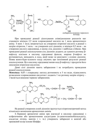 40
При проведенні реакції діазотування співвідношення реагентів має
становити мінімум 2,5 моля хлороводневої кислоти на 1 моль ароматичного
аміну. З яких 1 моль витрачається на утворення нітритної кислоти в реакції з
натрію нітритом, 1 моль – на утворення солі діазонію, а мінімум 0,5 моля – на
створення кислого середовища, в якому сіль діазонію є найбільш стійкою. При
проведенні реакції азосполучення сіль діазонію додають до лужного розчину β-
нафтолу оскільки в кислому середовищі феноли, зокрема β-нафтол не
розчиняються, випадають в осад, який може не реагувати з солями діазонію.
Поява жовто-буро-зеленого осаду свідчить про негативний результат реакції
азосполучення. Це в кислому середовищі випав осад β-нафтолу і продуктів його
окиснення нітритною кислотою.
Деякі солі діазонію мають забарвлення і не потребують проведення
реакції азосполучення.
Методика. 0,05 г етакридину лактату розчиняють в 5 мл води, підкислюють
розведеною хлороводневою кислотою і додають 1 мл розчину натрію нітриту –
з’являється вишнево-червоне забарвлення.
На реакції утворення солей діазонію ґрунтується нітритометричний метод
кількісного визначення ароматичних амінів.
4. Первинні ароматичні аміни при взаємодії в кислому середовищі з
аліфатичними або ароматичними альдегідами (п-диметиламінобензальдегід,
альдегіди лігніну, ванілін і т. ін.) утворюють забарвлені в жовтий або
оранжевий колір основи Шиффа:
NaOH
HO
+Cl
-
+
2,5 HCl
NaNO2
азобарвник вишнево-червоного
кольору
NH2
C
O
OR
C
O
OR
N N
NaO
N N
C
O
OR
N
NaNO2
+
HCl
+ CHOH C
O
CH3 OH
. CH3 CHOH C OH
O
Cl
-
NNN
NH2
OC2H5
H2N
NH2
OC2H5
 