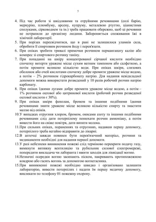 5
4. Під час роботи зі шкідливими та отруйними речовинами (солі барію,
меркурію, плюмбуму, арсену, купруму, металевою ртуттю, ціанистими
сполуками, сірководнем та ін.) треба працювати обережно, щоб ці речовини
не потрапили до організму людини. Забороняється споживання їжі в
хімічній лабораторії.
5. При порізах пересвідчитися, що в рані не залишилося уламків скла,
обробити її спиртовим розчином йоду і перев'язати.
6. При опіках зробити тривалі примочки розчином перманганату калію або
компрес зі спиртового розчину таніну.
7. При попаданні на шкіру концентрованої сірчаної кислоти необхідно
спочатку витерти уражене місце сухим ватним тампоном або салфеткою, а
потім промити великою кількістю води. При опіках шкіри, слизових
оболонок або очей кислотами спочатку добре промити уражене місце водою,
а потім – 2% розчином гідрокарбонату натрію. Для надання невідкладної
допомоги можна використати розведений у 10 разів робочий розчин натрію
карбонату.
8. При опіках їдкими лугами добре промити уражене місце водою, а потім –
1% розчином оцтової або цитринової кислоти (робочий розчин розведеної
оцтової кислоти є 30%).
9. При опіках шкіри фенолам, бромом та іншими подібними їдкими
речовинами змити уражене місце великою кількістю спирту та змастити
маззю від опіків.
10.У випадках отруєння хлором, бромом, окисами азоту та іншими подібними
речовинами слід дати потерпілому понюхати розчин аммоніаку, а потім
вивести його на свіже повітря, дати випити молока.
11.При сильних опіках, пораненнях та отруєннях, надавши першу допомогу,
потерпілого треба негайно відправити до лікарні.
12.В аптечці завжди повинен бути пepeв'язочний матеріал, розчини та
медикаменти необхідні для надання першої допомоги.
13.У разі небезпеки виникнення пожежі слід терміново перекрити подачу газу,
вимкнути витяжну вентиляцію та рубильник силової електромережі,
попередити викладача чи лаборанта і вжити заходів для ліквідації вогню.
14.Незначні осередки вогню засипають піском, накривають протипожежною
ковдрою або гасять вогонь за допомогою вогнегасника.
15.При виникненні пожежі необхідно швидко і організовано залишити
лабораторію, вивести потерпілих і надати їм першу медичну допомогу,
викликати по телефону 01 пожежну охорону.
 