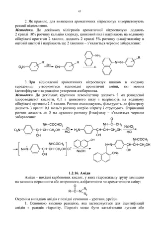 45
2. Як правило, для виявлення ароматичних нітросполук використовують
реакції відновлення.
Методика. До декількох міліграмів ароматичної нітросполуки додають
2 краплі 10% розчину кальцію хлориду, цинковий пил і нагрівають на водяному
обігрівачі протягом 2 хвилин, додають 2 краплі 5% розчину α-нафтиламіну в
оцтовій кислоті і нагрівають ще 2 хвилини – з’являється червоне забарвлення:
3. При відновленні ароматичних нітросполук цинком в кислому
середовищі утворюються відповідні ароматичні аміни, які можна
ідентифікувати за реакцією утворення азобарвника.
Методика. До декількох крупинок левоміцетину додають 2 мл розведеної
хлороводневої кислоти, 0,1 г цинкового пилу і нагрівають на водяному
обігрівачі протягом 2-3 хвилин. Розчин охолоджують, фільтрують, до фільтрату
додають 3 краплі 0,1 моль/л розчину натрію нітриту і струшують. Отриманий
розчин додають до 3 мл лужного розчину β-нафтолу – з’являється червоне
забарвлення:
1.2.16. Аміди
Аміди – похідні карбонових кислот, у яких гідроксильну групу заміщено
на залишок первинного або вторинного, аліфатичного чи ароматичного аміну:
Окремим випадком амідів є похідні сечовини – уретани, уреїди.
1. Основною якісною реакцією, яка застосовується для ідентифікації
амідів є реакція гідролізу. Гідроліз може бути каталізовано лугами або
R C N
R1
R2
O
R
R
2H
R
O2N ON
NH2
N N
+
NaNO2
HClHCl
Zn
NaOH
Cl
O2N CH CH CH2OH
OH
NH COCHCl2
H2N CH CH2OHCH
OH
NH C CH3
O
CH CH2OHCH
OH
NHCOCH3
NN
OH
ONa
N N
NHCOCH3
OH
CH CH2OHCH
 