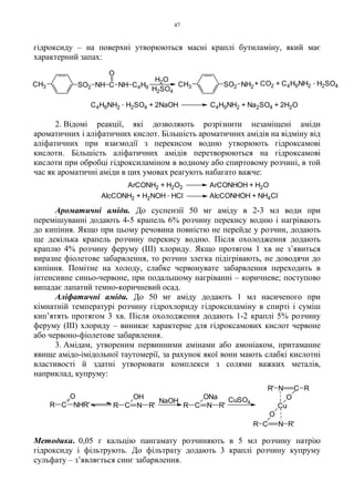 47
гідроксиду – на поверхні утворюються масні краплі бутиламіну, який має
характерний запах:
2. Відомі реакції, які дозволяють розрізнити незаміщені аміди
ароматичних і аліфатичних кислот. Більшість ароматичних амідів на відміну від
аліфатичних при взаємодії з перекисом водню утворюють гідроксамові
кислоти. Більшість аліфатичних амідів перетворюються на гідроксамові
кислоти при обробці гідроксиламіном в водному або спиртовому розчині, в той
час як ароматичні аміди в цих умовах реагують набагато важче:
Ароматичні аміди. До суспензії 50 мг аміду в 2-3 мл води при
перемішуванні додають 4-5 крапель 6% розчину перекису водню і нагрівають
до кипіння. Якщо при цьому речовина повністю не перейде у розчин, додають
ще декілька крапель розчину перекису водню. Після охолодження додають
краплю 4% розчину феруму (III) хлориду. Якщо протягом 1 хв не з’явиться
виразне фіолетове забарвлення, то розчин злегка підігрівають, не доводячи до
кипіння. Помітне на холоду, слабке червонувате забарвлення переходить в
інтенсивне синьо-червоне, при подальшому нагріванні – коричневе; поступово
випадає лапатий темно-коричневий осад.
Аліфатичні аміди. До 50 мг аміду додають 1 мл насиченого при
кімнатній температурі розчину гідрохлориду гідроксиламіну в спирті і суміш
кип’ятять протягом 3 хв. Після охолодження додають 1-2 краплі 5% розчину
феруму (III) хлориду – виникає характерне для гідроксамових кислот червоне
або червоно-фіолетове забарвлення.
3. Амідам, утвореним первинними амінами або амоніаком, притаманне
явище амідо-імідольної таутомерії, за рахунок якої вони мають слабкі кислотні
властивості й здатні утворювати комплекси з солями важких металів,
наприклад, купруму:
Методика. 0,05 г кальцію пангамату розчиняють в 5 мл розчину натрію
гідроксиду і фільтрують. До фільтрату додають 3 краплі розчину купруму
сульфату – з’являється синє забарвлення.
ArCONH2 + H2O2 ArCONHOH + H2O
AlcCONH2 + H2NOH . HCl AlcCONHOH + NH4Cl
R' N C R
R C N R'
O
Cu
OCuSO4
R C N R'
ONa
NaOH
R C N
OH
R'R C NHR'
O
C4H9NH2
. H2SO4 + 2NaOH C4H9NH2 + Na2SO4 + 2H2O
+ CO2 + C4H9NH2
. H2SO4
H2SO4
H2O
CH3 SO2 NH C NH C4H9
O
CH3 SO2 NH2
 