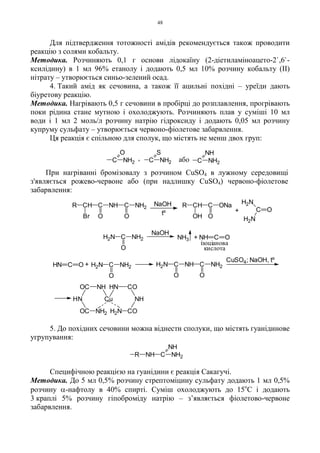 48
Для підтвердження тотожності амідів рекомендується також проводити
реакцію з солями кобальту.
Методика. Розчиняють 0,1 г основи лідокаїну (2-діетиламіноацето-2`,6`-
ксилідину) в 1 мл 96% етанолу і додають 0,5 мл 10% розчину кобальту (II)
нітрату – утворюється синьо-зелений осад.
4. Такий амід як сечовина, а також її ацильні похідні – уреїди дають
біуретову реакцію.
Методика. Нагрівають 0,5 г сечовини в пробірці до розплавлення, прогрівають
поки рідина стане мутною і охолоджують. Розчиняють плав у суміші 10 мл
води і 1 мл 2 моль/л розчину натрію гідроксиду і додають 0,05 мл розчину
купруму сульфату – утворюється червоно-фіолетове забарвлення.
Ця реакція є спільною для сполук, що містять не менш двох груп:
При нагріванні бромізовалу з розчином CuSO4 в лужному середовищі
з'являється рожево-червоне або (при надлишку CuSO4) червоно-фіолетове
забарвлення:
5. До похідних сечовини можна віднести сполуки, що містять гуанідинове
угрупування:
Специфічною реакцією на гуанідини є реакція Сакагучі.
Методика. До 5 мл 0,5% розчину стрептоміцину сульфату додають 1 мл 0,5%
розчину α-нафтолу в 40% спирті. Суміш охолоджують до 15о
С і додають
3 краплі 5% розчину гіпоброміду натрію – з’являється фіолетово-червоне
забарвлення.
C NH2
O
або, C
S
NH2 C NH2
NH
C NH2
NH
NHR
tº
CH C NH C NH2
Br O O
R NaOH R CH C ONa
OH O
+ C O
H2N
H2N
NH3 + NH C O
NaOH
H2N C NH2
O
ізоціанова
кислота
O O
OH
H
O
C NH2
Cu
NHC
N
H2N C
NH
CN
CuSO4; NaOH tº
H2N C NH C NH2
O O
H2N C NH2
O
+HN C O
,
 