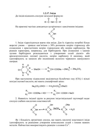 49
1.2.17. Іміди
До імідів відносять сполуки загальної формули:
На практиці частіше доводиться зустрічатися з циклічними імідами:
1. Іміди гідролізуються важче ніж аміди. Для їх гідролізу потрібні більш
жорсткі умови – тривале кип’ятіння з 30% розчином натрію гідроксиду або
сплавлення з кристалічним натрію гідроксидом або натрію карбонатом. Ця
реакція характерна, наприклад, для барбітуратів. При сплавленні з їдкими
лугами барбітурати розкладаються з утворенням солей діалкіл- або
арилалкілпохідних оцтової кислоти, натрію карбонату й амоніаку, який
ідентифікують за запахом або посинінням вологого червоного лакмусового
папірця:
N
N
O
O
R
R1
O
H
H
+ 5NaOH CH
R
R1
COONa + 2NH3 + 2Na2CO3
При наступному підкисленні виділяються бульбочки газу (CO2) і вільні
похідні оцтової кислоти, які мають специфічний запах:
Na2CO3+2HCl H2O+CO2 +2NaCl
CH
R
R1
COONa + HCl CH
R
R1
COOH + NaCl
2. Наявність імідної групи за рахунок імідо-імідольної таутомерії надає
сполуці слабких кислотних властивостей:
Як і більшість органічних сполук, що мають кислотні властивості іміди
ідентифікують за реакціями утворення комплексних солей з іонами важких
металів. Найчастіше використовують реакцію з солями Co2+
.
C
O
NH
C
O
R
R C NH C R'
O O
C
C
O
R N
ONa
NaOH
C
C
O
R N
OH
C
O
NH
C
O
R + H2O
 