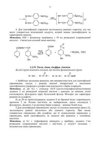 53
4. Для ідентифікації гідразонів застосовують реакцію гідролізу, під час
якого утворюється відповідний альдегід, котрий можна ідентифікувати за
характерним запахом.
Методика. 0,05 г фтивазиду нагрівають з 10 мл розведеної хлороводневої
кислоти – з’являється сильний запах ваніліну:
1.2.19. Тіоли, тіони, тіоефіри, тіоаміди
До цієї групи відносять сполуки, які містять функціональні групи:
1. Найбільш загальною реакцією, яка використовується для ідентифікації
сірковмісних сполук є реакція окисної мінералізації з наступною
ідентифікацією утвореного сульфат-іона взаємодією з барію хлоридом.
Методика. а) До 0,2 г етоксиду (N,N`-[ди-(п-етоксифеніл)]тіосечовини)
додають 5 мл розведеної нітратної кислоти і доводять до кипіння, потім
охолоджують, фільтрують через беззольний фільтр. Фільтрат дає характерну
реакцію на сульфати;
б) до 20 мг пропілтіоурацилу додають 8 мл бромної води і перемішують
протягом 5 хв. Розчин кип’ятять до знебарвлення, дають охолонути і
фільтрують. Додають 2 мл розчину барію хлориду – виникає білий осад.
2.Для ідентифікації сірковмісних сполук зі ступенем окиснення сірки (-2),
застосовують реакції кислотного або лужного гідролізу. При цьому
утворюється сірководень або сульфіди, що їх підкисленням переводять у
сірководень, який ідентифікують за запахом або реакцією з плюмбуму
ацетатом.
Методика. а) 0,1 г тіофосфаміду вміщують у пробірку, додають 3 мл
розведеної хлороводневої кислоти і кип’ятять у полум’ї пальника –
відчувається запах сірководню;
;;; R C NHR'
S
R S R'R C R'
S
R SH
+ NH2NH2
. 2HCl+
N
COOH
H2O
N
CONHN CH
OCH3
OH
OH
OCH3
C
H
O
HCl, tº
N(CH3)2
N(CH3)2
N(CH3)2
N(CH3)2CHN
N CH
Cl
-
+
HCl
CHN
NH CH
 