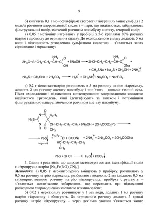 54
б) кип’ятять 0,1 г моносульфіраму (тетраетилтіоурацилу моносульфід) з 2
моль/л розчином хлороводневої кислоти – пари, що виділяються, забарвлюють
фільтрувальний папір, змочений розчином плюмбуму ацетату, в чорний колір;
в) 0,05 г метіоніну нагрівають у пробірці з 5-6 краплями 30% розчину
натрію гідроксиду до отримання сплаву. До охолодженого сплаву додають 5 мл
води і підкислюють розведеною сульфатною кислотою – з’являється запах
сірководню і меркаптану:
г) 0,2 г тіопентал-натрію розчиняють в 5 мл розчину натрію гідроксиду,
додають 2 мл розчину ацетату плюмбуму і кип’ятять – випадає темний осад.
Після охолодження і підкислення концентрованою хлороводневою кислотою
виділяється сірководень, який ідентифікують за запахом і потемнінням
фільтрувального паперу, змоченого розчином ацетату плюмбуму:
3. Одним з реактивів, що широко застосовується для ідентифікації тіолів
є нітропрусид натрію [Na2Fe(NO)(CN)5].
Методика. а) 0,05 г меркаптопурину вміщують у пробірку, розчиняють у
0,5 мл розчину натрію гідроксиду, розбавляють водою до 2 мл і додають 0,5 мл
свіжоприготованого розчину натрію нітропрусиду; пробірку струшують –
з’являється жовто-зелене забарвлення, що переходить при підкисленні
розведеною хлороводневою кислотою в темно-зелене;
б) 0,02 г мерказолілу розчиняють у 1 мл води, додають 1 мл розчину
натрію гідроксиду і збовтують. До отриманого розчину додають 3 краплі
розчину натрію нітропрусиду – через декілька хвилин з’являється жовте
+ 2NH3 + 2Na2CO3 + 2CH3COONa
HC
CH3
CH2
CH
CH2 CH3
COONa
H5C2
+PbS
N
N
NaS
H O
O
C2H5
CH
CH3
CH2 CH2 CH3 + 6NaOH + (CH3COO)2Pb
чорний
+ CH3SNa + Na2S + CH3OH + 2NH3
+CH2 CH2 CH C
ONH2
2HO
ONa
Na2S + CH3SNa + 2H2SO4 H2S + CH3SH + Na2SO4 + NaHSO4
+ 5NaOH2H3C S CH2 CH2 CH C
O
OH
NH2
H2S + PbCl2PbS + 2HCl
 