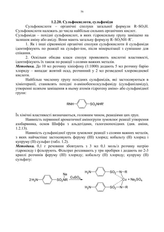 56
1.2.20. Сульфокислоти, сульфаміди
Сульфокислоти – органічні сполуки загальної формули R–SO3H.
Сульфокислоти належать до числа найбільш сильних органічних кислот.
Сульфаміди – похідні сульфокислот, в яких гідроксильну групу заміщено на
залишок аміну або аміду. Вони мають загальну формулу R–SO2NH–R`.
1. Як і інші сірковмісні органічні сполуки сульфокислоти й сульфаміди
ідентифікують по реакції на сульфат-іон, після мінералізації з сумішшю для
спікання.
2. Оскільки обидва класи сполук проявляють кислотні властивості,
ідентифікують їх також по реакції з солями важких металів.
Методика. До 10 мл розчину хініофону (1:1000) додають 5 мл розчину барію
хлориду – випадає жовтий осад, розчинний у 2 мл розведеної хлороводневої
кислоти.
Найбільш численну групу похідних сульфамідів, які застосовуються в
хіміотерапії, становлять похідні п-амінобензолсульфаміду (сульфаніламіду),
утворенні шляхом заміщення в ньому атомів гідрогену аміно- або сульфамідної
групи:
Їх хімічні властивості визначаються, головним чином, реакціями цих груп.
Наявність первинної ароматичної аміногрупи зумовлює реакції утворення
азобарвника, основ Шиффа з альдегідами, галогенопохідних (див. аміни,
1.2.13).
Наявність сульфамідної групи зумовлює реакції з солями важких металів,
з яких найчастіше застосовують феруму (III) хлорид; кобальту (II) хлорид і
купруму (II) сульфат (табл. 1.2).
Методика. 0,1 г речовини збовтують з 3 мл 0,1 моль/л розчину натрію
гідроксиду і фільтрують. Фільтрат розливають у три пробірки і додають по 2-3
краплі розчинів феруму (III) хлориду; кобальту (II) хлориду; купруму (II)
сульфату:
RNH SO2NHR'
+ Na2SO42
CuSO4
H2N
H2N SO2NR
Na
H2N SO2 N R
Cu
RNSO2
 