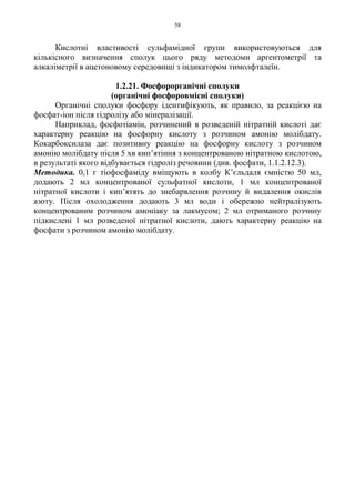 58
Кислотні властивості сульфамідної групи використовуються для
кількісного визначення сполук цього ряду методоми аргентометрії та
алкаліметрії в ацетоновому середовищі з індикатором тимолфталеїн.
1.2.21. Фосфорорганічні сполуки
(органічні фосфоровмісні сполуки)
Органічні сполуки фосфору ідентифікують, як правило, за реакцією на
фосфат-іон після гідролізу або мінералізації.
Наприклад, фосфотіамін, розчинений в розведеній нітратній кислоті дає
характерну реакцію на фосфорну кислоту з розчином амонію молібдату.
Кокарбоксилаза дає позитивну реакцію на фосфорну кислоту з розчином
амонію молібдату після 5 хв кип’ятіння з концентрованою нітратною кислотою,
в результаті якого відбувається гідроліз речовини (див. фосфати, 1.1.2.12.3).
Методика. 0,1 г тіофосфаміду вміщують в колбу К’єльдаля ємністю 50 мл,
додають 2 мл концентрованої сульфатної кислоти, 1 мл концентрованої
нітратної кислоти і кип’ятять до знебарвлення розчину й видалення окислів
азоту. Після охолодження додають 3 мл води і обережно нейтралізують
концентрованим розчином амоніаку за лакмусом; 2 мл отриманого розчину
підкислені 1 мл розведеної нітратної кислоти, дають характерну реакцію на
фосфати з розчином амонію молібдату.
 