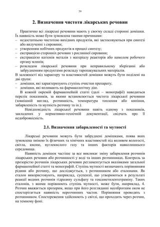 59
2. Визначення чистоти лікарських речовин
Практично всі лікарські речовини мають у своєму складі сторонні домішки.
Їх наявність може бути зумовлена такими причинами:
– недостатньою чистотою вихідних продуктів, які застосовуються при синтезі
або вилученні з сировини;
– утворенням побічних продуктів в процесі синтезу;
– екстракцією сторонніх речовин з рослинної сировини;
– екстракцією катіонів металів з матеріалу реакторів або намолом робочого
органу млинів;
– розкладом лікарської речовини при неправильному зберіганні або
забрудненням продуктами розкладу таропакувальних матеріалів.
В залежності від характеру та властивостей домішки можуть бути поділені на
дві групи:
– домішки, які характеризують ступінь очистки препарату;
– домішки, які впливають на фармакологічну дію.
В кожній окремій фармакопейній статті (далі – монографії) наводиться
перелік показників, за якими встановлюється чистота лікарської речовини
(зовнішній вигляд, розчинність, температура топлення або кипіння,
забарвленість та мутність розчину та ін.).
Невідповідність лікарської речовини навіть одному з показників,
закладених у нормативно-технічній документації, свідчать про її
недоброякісність.
2.1. Визначення забарвленості та мутності
Лікарські речовини можуть бути забруднені домішками, поява яких
зумовлена зміною їх фізичних та хімічних властивостей під впливом вологості,
світла, кисню, вуглекислого газу та інших факторів навколишнього
середовища.
Наявність домішок частіше за все викликає зміну забарвлення розчинів
лікарських речовин або розчинності у воді та інших розчинниках. Контроль за
прозорістю розчинів лікарських речовин регламентується вказівками загальної
фармакопейної статті та монографій. Ступінь мутності визначають порівнянням
рідини або розчину, що досліджується, з розчинником або еталонами. Як
еталон використовують, наприклад, суспензії, що утворюються в результаті
реакції водних розчинів гідразину сульфату та гексаметилентетраміну. Таких
еталонів, з якими порівнюють ступінь мутності, може бути, наприклад, 4.
Розчин вважається прозорим, якщо при його розгляданні неозброєним оком не
спостерігається наявність нерозчинних часток. Порівняння проводять з
розчинником. Спостереження здійснюють у світлі, що проходить через розчин,
на темному фоні.
 