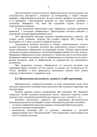 60
Для визначення ступеню мутності забарвлених рідин частину рідини, що
досліджується, фільтрують і вміщують до компаратору, а поруч ставлять
пробірку з нефільтрованою рідиною. За нею ставлять пробірку з розчинником,
а за пробіркою з фільтрованою рідиною по черзі вміщують пробірки з
еталонами. Вибирають той, який має однаковий ступінь мутності з
нефільтрованою рідиною.
У разі визначення припустимої межі забарвлених домішок порівняння
проводять з еталонами забарвленості. Приготування еталонів наведено у
відповідній загальній фармакопейній статті.
Для приготування вихідних розчинів використовуються кобальту (II)
хлорид, калію дихромат, купруму (II) сульфат, феруму (III) хлорид, які
розчиняють в 0,1 моль/л розчині сульфатної кислоти.
Змішуванням вихідних розчинів у певних співвідношеннях готують
основні розчини. З основних розчинів при необхідності готують еталони, з
якими порівнюють забарвлення досліджуваної рідини. Таблиці приготування
еталонних розчинів наводяться у відповідній фармакопейній статті або додатку.
Порівняння забарвленості рідин здійснюють у відбитому світлі на білому фоні.
Безбарвною вважається рідина, яка за забарвленням не відрізняється від води і
розчин речовини, який за забарвленням не відрізняється від відповідного
розчинника.
При визначенні ступеню забарвленості та мутності розчинів для
порівняння беруть однакові об’єми еталону та рідини, що досліджується (5-
10 мл). Пробірки, в яких проводиться визначення, повинні бути одного
діаметру та виготовлені з однакового скла.
2.2. Визначення кислотності, лужності та pH середовища
Невідповідність лікарської речовини за цими показниками може бути
наслідком присутності домішок більш кислотного або основного характеру, ніж
сама речовина.
Подібні домішки можуть утворюватися при отриманні або зберіганні
лікарських засобів (домішка мінеральних кислот, продуктів гідролізу, вплив
лужності скла, поглинання речовиною вуглекислого газу з повітря і т. ін.).
Контроль кислотності, лужності, pH середовища регламентується
відповідним розділом монографій та може здійснюватися різними способами:
- за зміною забарвлення кислотно-основних індикаторів (pH-індикаторів);
- кислотно-основним титруванням;
- визначенням величини pH, за методом, наведеним в загальній
фармакопейній статті “Визначення pH”. Таке визначення є обов’язковим для
всіх ін’єкційних розчинів.
 