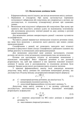 61
2.3. Визначення домішок іонів
В фармакопейному аналізі існують два методи визначення вмісту домішок:
1. Порівняння зі стандартом. При цьому застосовується порівняння
інтенсивності забарвлення або помутніння, які утворюються у розчині, що
досліджується, та еталонному (стандартному) розчині при однакових
умовах.
2. Визначення межі відсутності забарвлення або помутніння. При цьому про
наявність або відсутність домішок судять по відповідному позитивному
або негативному результату хімічної реакції на дану домішку в розчині
певної концентрації.
Для визначення домішок використовують реакції з високою чутливістю
та специфічністю.
Чутливість реакції виражається мінімальною кількістю речовини (іона),
яка може бути визначена з допомогою цього реагенту при певних умовах
проведення реакції.
Специфічними є реакції, які дозволяють знаходити малі кількості
речовини в присутності інших сполук. Специфічність здебільшого залежить від
вибору реагенту та оптимальних умов проведення реакції.
Для визначення допустимої межі домішок застосовують еталонні
розчини, які містять точно встановлену концентрацію іона, що визначається.
Розчини для дослідження готують за методиками зазначеними у
відповідних монографіях. Вміст лікарської речовини в цих розчинах
розраховують так, щоб при наявності в них гранично можливої кількості
домішки її масова доля в досліджуваному та еталонному розчинах були
однакові. Завдяки цьому якісні дослідження мають кількісне значення.
У практиці фармакопейного аналізу іноді доводиться визначати
допустиму межу вмісту домішки без зазначення концентрації розчину, що
досліджується. В цьому випадку для розрахунків використовують формулу:
A
b
C
⋅
=
100
, (2.1)
де С – концентрація розчину речовини, що аналізується, %;
b – концентрація еталонного розчину, %;
А – допустимий фармакопейною статтею вміст домішки, %.
Допустиму межу вмісту домішки в 1 мл розчину субстанції, що
досліджується, виготовленому за методикою відповідної монографії,
розраховують за формулою:
V
mC
X
⋅
⋅
=
100
, (2.2)
де С – гранично допустимий (за ФС) вміст домішки в лікарській
речовині, %;
m – маса наважки лікарської речовини, г;
 
